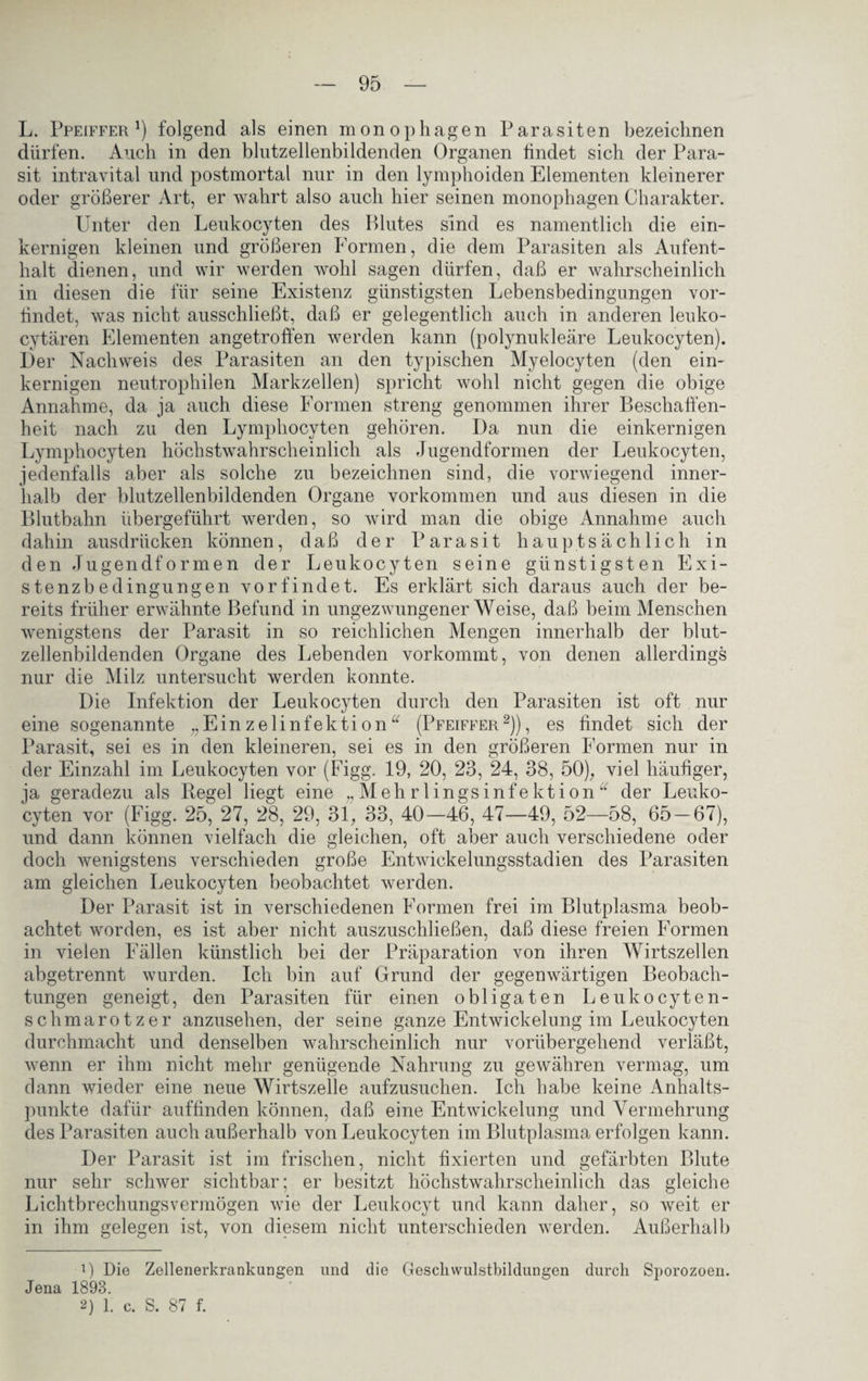 L. Ppeiffer !) folgend als einen monophagen Parasiten bezeichnen dürfen. Auch in den hlutzellenbildenden Organen findet sich der Para¬ sit intravital und postmortal nur in den lymphoiden Elementen kleinerer oder größerer Art, er wahrt also auch hier seinen monophagen Charakter. Unter den Leukocyten des Blutes sind es namentlich die ein¬ kernigen kleinen und größeren Formen, die dem Parasiten als Aufent¬ halt dienen, und wir werden wohl sagen dürfen, daß er wahrscheinlich in diesen die für seine Existenz günstigsten Lebensbedingungen vor- tindet, was nicht ausschließt, daß er gelegentlich auch in anderen leuko- cytären Elementen angetroffen werden kann (polynukleäre Leukocyten). Der Nachweis des Parasiten an den typischen Myelocyten (den ein¬ kernigen neutrophilen Markzellen) spricht wohl nicht gegen die obige Annahme, da ja auch diese Formen streng genommen ihrer Beschaffen¬ heit nach zu den Lymphocyten gehören. Da nun die einkernigen Lymphocyten höchstwahrscheinlich als Jugendformen der Leukocyten, jedenfalls aber als solche zu bezeichnen sind, die vorwiegend inner¬ halb der blutzellenbildenden Organe Vorkommen und aus diesen in die Blutbahn übergeführt werden, so wird man die obige Annahme auch dahin ausdrücken können, daß der Parasit hauptsächlich in den Jugendformen der Leukocyten seine günstigsten Exi¬ stenzbedingungen vor find et. Es erklärt sich daraus auch der be¬ reits früher erwähnte Befund in ungezwungenerWeise, daß beim Menschen wenigstens der Parasit in so reichlichen Mengen innerhalb der blut¬ zellenbildenden Organe des Lebenden vorkommt, von denen allerdings nur die Milz untersucht werden konnte. Die Infektion der Leukocyten durch den Parasiten ist oft nur eine sogenannte „Einzelinfektion“ (Pfeiffer* 2)), es findet sich der Parasit, sei es in den kleineren, sei es in den größeren Formen nur in der Einzahl im Leukocyten vor (Figg. 19, 20, 23, 24, 38, 50), viel häufiger, ja geradezu als Regel liegt eine ,,Mehrlingsinfektion “ der Leuko¬ cyten vor (Figg. 25, 27, 28, 29, 31, 33, 40-46, 47—49, 52—58, 65-67), und dann können vielfach die gleichen, oft aber auch verschiedene oder doch wenigstens verschieden große Entwickelungsstadien des Parasiten am gleichen Leukocyten beobachtet werden. Der Parasit ist in verschiedenen Formen frei im Blutplasma beob¬ achtet worden, es ist aber nicht auszuschließen, daß diese freien Formen in vielen Fällen künstlich bei der Präparation von ihren Wirtszellen abgetrennt wurden. Ich bin auf Grund der gegenwärtigen Beobach¬ tungen geneigt, den Parasiten für einen obligaten Leukocyten- schmarotzer anzusehen, der seine ganze Entwickelung im Leukocyten durchmacht und denselben wahrscheinlich nur vorübergehend verläßt, wenn er ihm nicht mehr genügende Nahrung zu gewähren vermag, um dann wieder eine neue Wirtszelle aufzusuchen. Ich habe keine Anhalts¬ punkte dafür auffinden können, daß eine Entwickelung und Vermehrung des Parasiten auch außerhalb von Leukocyten im Blutplasma erfolgen kann. Der Parasit ist im frischen, nicht fixierten und gefärbten Blute nur sehr schwer sichtbar; er besitzt höchstwahrscheinlich das gleiche Lichtbrechungsvermögen wie der Leukocyt und kann daher, so weit er in ihm gelegen ist, von diesem nicht unterschieden werden. Außerhalb 0 Die Zellenerkrankungen und die Gesellvvulstbildungen durch Sporozoen. Jena 1893.