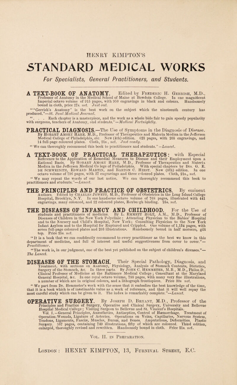 HENRY KIMPTON’S STANDARD MEDICAL WORKS For Specialists, General Practitioners, and Students. A TEXT-BOOK OF ANATOMY. Edited by Frederic H. Gerrish, M.D., Professor of Anatomy in the Medical School of Maine at Bowdoin College. In one magnificent Imperial octavo volume of 915 pages, with 950 engravings in black and colours. Handsomely bound in cloth, price 27s. net. Just out. “ ‘Gerrish’s Anatomy’ is the best work on the subject which the nineteenth century has produced.”—St. Paul Medical Journal. “ . . . Each chapter is a masterpiece, and the work as a whole bids fair to gain speedy popularity with surgeons, teachers of Anatomy, and students.”—Medical Fortnightly. PRACTICAL DIAGNOSIS. —The Use of Symptoms in the Diagnosis of Disease. By HOBART Amory Hare. M.D., Professor of Therapeutics and Materia Meaica in the Jefferson Medical College of Philadelphia, etc. New (4th) edition. 623 pages, with 205 engraviogs, and 14 full-page coloured plates. Cloth, 21s., net. Just ready. “ VVe can thoroughly recommend this book to practitioners and students.”— Lancet. A TEXT-BOOK OF PRACTICAL THERAPEUTICS: with Especial Reference to the Application of Remedial Measures to Disease and their Employment upon a Rational Basis. By Hobart Amory Hare, M.D., Professor of Therapeutics and Materia Medica in the Jefferson Medical Co lege of Philadelphia. With special chapters by Drs. G. E. BE SCHWEINITZ, EDWARD MARTIN, and BARTON C. Hirst. New (8th) edition. In one octavo volume of 796 pages, with 37 engravings and three coloured plates. Cloth, 21s., net. “ We may repeat the words of our last notice. We can thoroughly recommend this book to practitioners and students.”—Lancet. THE PRINCIPLES AND PRACTICE OF OBSTETRICS. By eminent Authors. Edited by Charles Jewett, M.D., Professor of Obstetrics in the Long Island College Hospital, Brooklyn, N.Y. In one handsome octavo volume of 768 pages, illustrated with 441 engravings, many coloured, and 22 coloured plates, Roxburgh binding. 25s. net. THE DISEASES OF INFANCY AND CHILDHOOD. For the Use of students and practitioners of medicine. By L. Emmett HOLT, A.M., M.D., Professor of Diseases of Children in the New York Polyclinic : Attending Physician to the Babies’ Hospital and to the Nursery and Child’s Hospital, New York; Consulting Physician to the New York Infant Asylum and to the Hospital for Ruptured and Crippled. One volume of 1,134 pages, with seven full-page coloured plates and 203 illustrations. Handsomely bound in half morocco, gilt top. Price 25s. net. “It is a book that we can confidently recommend to every practitioner as the best we know in this department of medicine, and full of interest and useful suggestiveness from cover to cover.”— Practitioner. “The work is, in our judgment, one of the best yet published on the subject of children’s diseases.”— The Lancet. DISEASES OF THE STOMACH. Their Special Pathology, Diagnosis, and Treatment, with sections on Anatomy, Physiology, Analysis of Stomach Contents, Dietetics, Surgery of the Stomach, &c. In three parts. By John C. Hemmeter, M.B., M.D., Philos.D., Clinical Professor of Medicine at the Baltimore Medical College ; Consultant at the Maryland General Hospital, &c. In one royal octavo volume, 788 pages, with many very fine illustrations, a number of which are in original colours, and a lithograph frontispiece. Price 30s net. “ We part from Dr. Ilemmeter’s work with the sense that it embodies the best knowledge of the time, that it is a book which is of inestimable value as a work of reference, and that it will well repay the most careful study which can be given to it. The index is remarkably complete.”—Lancet. OPERATIVE SURGERY. By Joseph D. Bryant, M.D., Professor of the Principles and Practice of Surgery, Operative and Clinical Surgery, University and Bellevue Hospital Medical College; Visiting Surgeon to Bellevue and St. Vincent’s Hospitals. Vol. I. —General Principles, Anaesthetics, Antiseptics, Control of Haemorrhage. Treatment of Operation-Wounds, Ligature of Arteries. Operations on Veins, Capillaries, Nervous System, Tendons, Ligaments, Easciae, Muscles, Bursae, and Bones. Amputations, Deformities. Plastic Surgery. 587 pages, containing 749 illustrations, fifty of which are coloured. Third edition, enlarged, thoroughly revised and rewritten. Handsomely bound in cloth. Price 21s. net. Vol. II. in Preparation. London : HENRY KIMPTON, 13, Furndml Street, E.C.