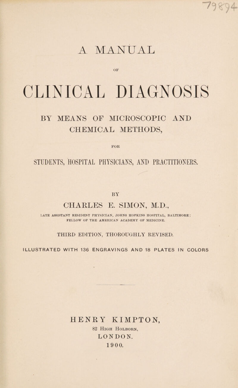 A MANUAL OF CLINICAL DIAGNOSIS BY MEANS OF MICROSCOPIC AND CHEMICAL METHODS, FOR, STUDENTS, HOSPITAL PHYSICIANS, AND PRACTITIONERS. BY CHARLES E. SIMON, M.D., LATE ASSISTANT RESIDENT PHYSICIAN, JOHNS HOPKINS HOSPITAL, BALTIMORE; FELLOW OF THE AMERICAN ACADEMY OF MEDICINE. THIRD EDITION, THOROUGHLY REVISED. ILLUSTRATED WITH 136 ENGRAVINGS AND 18 PLATES IN COLORS HENRY KIMPTON, 82 High Holborn, LONDON.