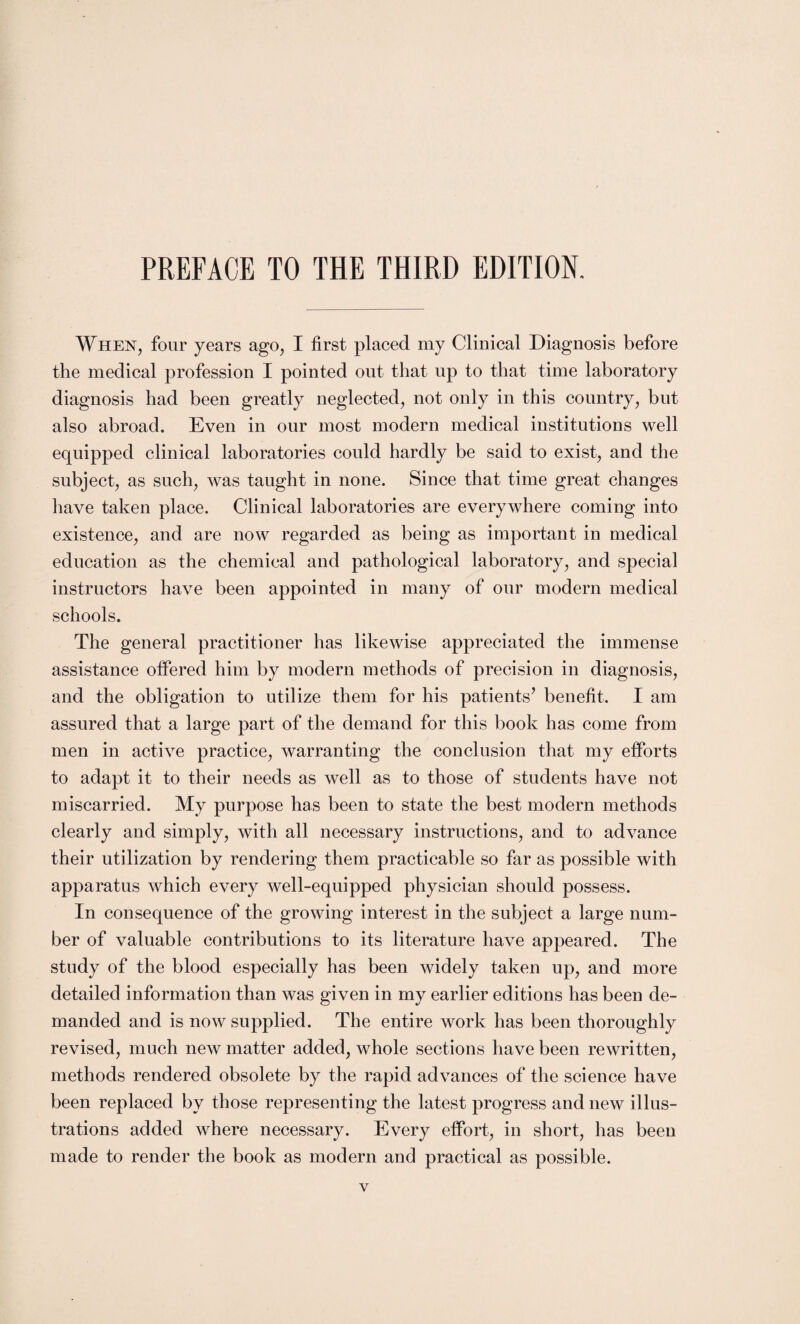 When, four years ago, I first placed my Clinical Diagnosis before the medical profession I pointed out that up to that time laboratory diagnosis had been greatly neglected, not only in this country, but also abroad. Even in our most modern medical institutions well equipped clinical laboratories could hardly be said to exist, and the subject, as such, was taught in none. Since that time great changes have taken place. Clinical laboratories are everywhere coming into existence, and are now regarded as being as important in medical education as the chemical and pathological laboratory, and special instructors have been appointed in many of our modern medical schools. The general practitioner has likewise appreciated the immense assistance offered him by modern methods of precision in diagnosis, and the obligation to utilize them for his patients7 benefit. I am assured that a large part of the demand for this book has come from men in active practice, warranting the conclusion that my efforts to adapt it to their needs as well as to those of students have not miscarried. My purpose has been to state the best modern methods clearly and simply, with all necessary instructions, and to advance their utilization by rendering them practicable so far as possible with apparatus which every well-equipped physician should possess. In consequence of the growing interest in the subject a large num¬ ber of valuable contributions to its literature have appeared. The study of the blood especially has been widely taken up, and more detailed information than was given in my earlier editions has been de¬ manded and is now supplied. The entire work has been thoroughly revised, much new matter added, whole sections have been rewritten, methods rendered obsolete by the rapid advances of the science have been replaced by those representing the latest progress and new illus¬ trations added where necessary. Every effort, in short, has been made to render the book as modern and practical as possible.