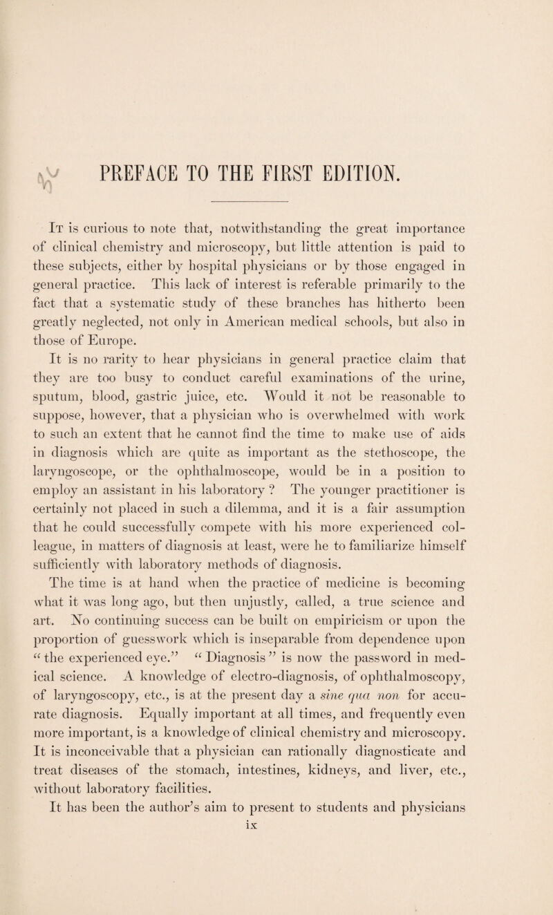 It is curious to note that, notwithstanding the great importance of clinical chemistry and microscopy, but little attention is paid to these subjects, either by hospital physicians or by those engaged in general practice. This lack of interest is referable primarily to the fact that a systematic study of these branches has hitherto been greatly neglected, not only in American medical schools, but also in those of Europe. It is no rarity to hear physicians in general practice claim that they are too busy to conduct careful examinations of the urine, sputum, blood, gastric juice, etc. Would it not be reasonable to suppose, however, that a physician who is overwhelmed with work to such an extent that he cannot find the time to make use of aids in diagnosis which are quite as important as the stethoscope, the laryngoscope, or the ophthalmoscope, would be in a position to employ an assistant in his laboratory ? The younger practitioner is certainly not placed in such a dilemma, and it is a fair assumption that he could successfully compete with his more experienced col¬ league, in matters of diagnosis at least, were he to familiarize himself sufficiently with laboratory methods of diagnosis. The time is at hand when the practice of medicine is becoming what it was long ago, but then unjustly, called, a true science and art. No continuing success can be built on empiricism or upon the proportion of guesswork which is inseparable from dependence upon “ the experienced eyed'’ u Diagnosis ” is now the password in med¬ ical science. A knowledge of electro-diagnosis, of ophthalmoscopy, of laryngoscopy, etc., is at the present day a sine qua non for accu¬ rate diagnosis. Equally important at all times, and frequently even more important, is a knowledge of clinical chemistry and microscopy. It is inconceivable that a physician can rationally diagnosticate and treat diseases of the stomach, intestines, kidneys, and liver, etc., without laboratory facilities. It has been the author’s aim to present to students and physicians