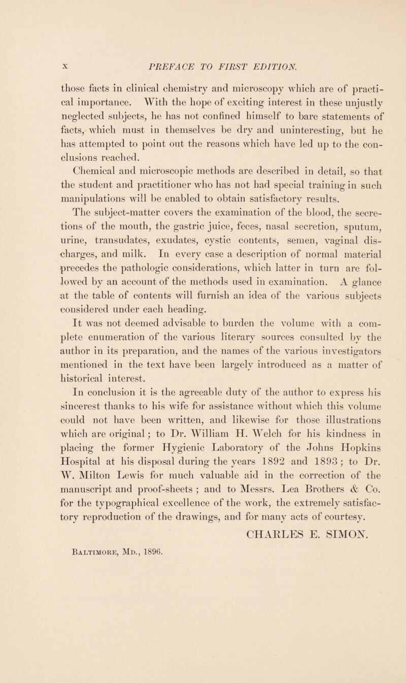 those facts in clinical chemistry and microscopy which are of practi¬ cal importance. With the hope of exciting interest in these unjustly neglected subjects, he has not confined himself to bare statements of facts, which must in themselves be dry and uninteresting, but he has attempted to point out the reasons which have led up to the con¬ clusions reached. Chemical and microscopic methods are described in detail, so that the student and practitioner who has not had special training in such manipulations will be enabled to obtain satisfactory results. The subject-matter covers the examination of the blood, the secre¬ tions of the mouth, the gastric juice, feces, nasal secretion, sputum, urine, transudates, exudates, cystic contents, semen, vaginal dis¬ charges, and milk. In every case a description of normal material precedes the pathologic considerations, which latter in turn are fol¬ lowed by an account of the methods used in examination. A glance at the table of contents will furnish an idea of the various subjects considered under each heading. It was not deemed advisable to burden the volume with a com¬ plete enumeration of the various literary sources consulted by the author in its preparation, and the names of the various investigators mentioned in the text have been largely introduced as a matter of historical interest. In conclusion it is the agreeable duty of the author to express his sincerest thanks to his wife for assistance without which this volume could not have been written, and likewise for those illustrations which are original; to Dr. William H. Welch for his kindness in placing the former Hygienic Laboratory of the Johns Hopkins Hospital at his disposal during the years 1892 and 1893 ; to Dr. W. Milton Lewis for much valuable aid in the correction of the manuscript and proof-sheets ; and to Messrs. Lea Brothers & Co. for the typographical excellence of the work, the extremely satisfac¬ tory reproduction of the drawings, and for many acts of courtesy. CHARLES E. SIMON. Baltimore, Md., 1896.