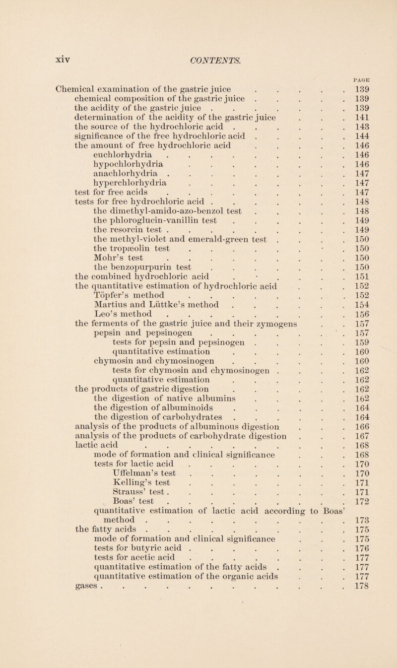 PAGE Chemical examination of the gastric juice ..... 139 chemical composition of the gastric juice ..... 139 the acidity of the gastric juice ....... 139 determination of the acidity of the gastric juice . . . 141 the source of the hydrochloric acid ...... 143 significance of the free hydrochloric acid ..... 144 the amount of free hydrochloric acid ..... 146 euchlorhydria ......... 146 hypochlorhydria ........ 146 anachlorhydria ......... 147 hyperchlorhydria ........ 147 test for free acids ......... 147 tests for free hydrochloric acid ....... 148 the dimethyl-amido-azo-benzol test ..... 148 the phloroglucin-vanillin test ...... 149 the resorcin test . . . . . . . . .149 the methyl-violet and emerald-green test .... 150 the tropseolin test . . . . . . • .150 Mohr’s test ......... 150 the benzopurpurin test . . . . . . .150 the combined hydrochloric acid . • . . . .151 the quantitative estimation of hydrochloric acid . . . 152 Topfer’s method ........ 152 Martius and Liittke’s method ...... 154 Leo’s method ......... 156 the ferments of the gastric juice and their zymogens . . 157 pepsin and pepsinogen . . . . . . .157 tests for pepsin and pepsinogen ..... 159 quantitative estimation . . . . . .160 chymosin and chymosinogen ...... 160 tests for chymosin and chymosinogen . . . .162 quantitative estimation . . . . . .162 the products of gastric digestion . . . . . .162 the digestion of native albumins . . . . .162 the digestion of albuminoids . . . . . .164 the digestion of carbohydrates . . . . . .164 analysis of the products of albuminous digestion . . .166 analysis of the products of carbohydrate digestion . . . 167 lactic acid .......... 168 mode of formation and clinical significance . . . 168 tests for lactic acid ........ 170 Uffelman’s test ........ 170 Kelling’s test ........ 171 Strauss’ test......... 171 Boas’ test ......... 172 quantitative estimation of lactic acid according to Boas’ method.173 the fatty acids .......... 175 mode of formation and clinical significance . . . 175 tests for butyric acid . . . . . . . .176 tests for acetic acid . . . . . . . .177 quantitative estimation of the fatty acids .... 177 quantitative estimation of the organic acids . . . 177 gases.178