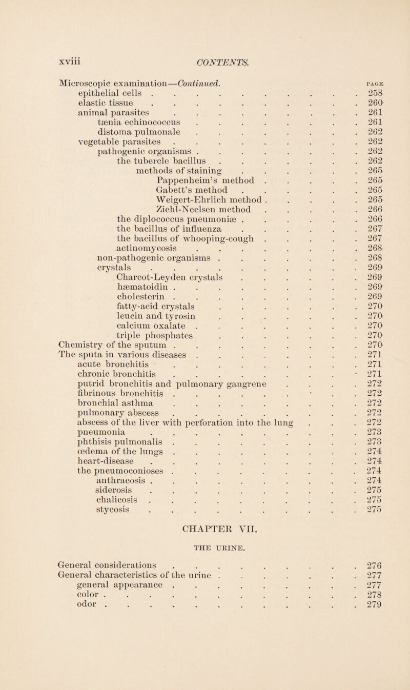 Microscopic examination—Continued. page epithelial cells .......... 258 elastic tissue .......... 260 animal parasites . . . . . . . . .261 taenia echinococcus . . . . . . . .261 distoma pulmonale ........ 262 vegetable parasites ......... 262 pathogenic organisms ........ 262 the tubercle bacillus ....... 262 methods of staining ...... 265 Pappenheim’s method ..... 265 Gabett’s method ...... 265 Weigert-Ehrlich method ..... 265 Ziehl-Neelsen method ..... 266 the diplococcus pneumoniae ...... 266 the bacillus of influenza ...... 267 the bacillus of whooping-cough ..... 267 actinomycosis . . . . . . . .268 non-pathogenic organisms ....... 268 crystals .......... 269 Charcot-Leyden crystals ...... 269 haematoidin ......... 269 cholesterin ......... 269 fatty-acid crystals . . . . . . .270 leucin and tyrosin . . . . . . .270* calcium oxalate . . . . . . . .270 triple phosphates . . . . . . .270 Chemistry of the sputum . . . . . . . . .270' The sputa in various diseases . . . . . . . .271 acute bronchitis . . . . . . . . .271 chronic bronchitis . . . . . . . . -271 putrid bronchitis and pulmonary gangrene . . . .272 fibrinous bronchitis . . . . . . * . .272 bronchial asthma . . . . . . . . .272 pulmonary abscess . . . . . . . . .272 abscess of the liver with perforation into the lung . . . 272 pneumonia . . . . . . . . . .273 phthisis pulmonalis . . . . . . . . .273 oedema of the lungs . . . . . . . . .274 heart-disease . . . . . . . . . .274 the pneumoconioses ......... 274 anthracosis .......... 274 siderosis .......... 275 chalicosis . . . . . . . . . .275 stycosis .......... 275 CHAPTER VII. THE URINE. General considerations . . . . . . . . .276 General characteristics of the urine ....... 277 general appearance . . . . . . . . .277 color ............ 278 odor.279