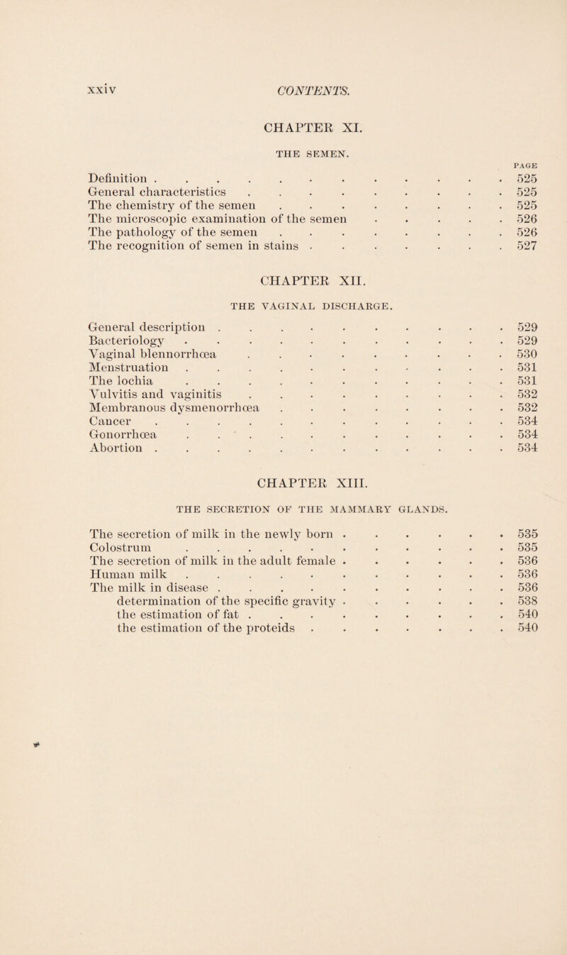 CHAPTER XI. THE SEMEN. PAGE Definition ............ 525 General characteristics ......... 525 The chemistry of the semen ........ 525 The microscopic examination of the semen ..... 526 The pathology of the semen ........ 526 The recognition of semen in stains ....... 527 CHAPTER XII. THE VAGINAL DISCHARGE. General description .......... 529 Bacteriology ........... 529 Vaginal blennorrhoea ......... 530 Menstruation . . . . . . . - . . .531 The lochia ........... 531 Vulvitis and vaginitis ......... 532 Membranous dysmenorrhoea ........ 532 Cancer ............ 534 Gonorrhoea ........... 534 Abortion ............ 534 CHAPTER XIII. THE SECRETION OF THE MAMMARY GLANDS. The secretion of milk in the newly born ...... 535 Colostrum ........... 535 The secretion of milk in the adult female ...... 536 Human milk ........... 536 The milk in disease .......... 536 determination of the specific gravity ...... 538 the estimation of fat ......... 540 the estimation of the proteids ....... 540 #