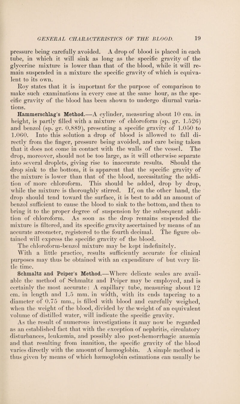 pressure being carefully avoided. A drop of blood is placed in each tube, in which it will sink as long as the specific gravity of the glycerine mixture is lower than that of the blood, while it will re¬ main suspended in a mixture the specific gravity of which is equiva¬ lent to its own. Roy states that it is important for the purpose of comparison to make such examinations in every case at the same hour, as the spe¬ cific gravity of the blood has been shown to undergo diurnal varia¬ tions. Hammerschlag’s Method.—A cylinder, measuring about 10 cm. in height, is partly filled with a mixture of chloroform (sp. gr. 1.526) and benzol (sp. gr. 0.889), presenting a specific gravity of 1.050 to 1.060. Into this solution a drop of blood is allowed to fall di¬ rectly from the finger, pressure being avoided, and care being taken that it does not come in contact with the walls of the vessel. The drop, moreover, should not be too large, as it will otherwise separate into several droplets, giving rise to inaccurate results. Should the drop sink to the bottom, it is apparent that the specific gravity of the mixture is lower than that of the blood, necessitating the addi¬ tion of more chloroform. This should be added, drop by drop, while the mixture is thoroughly stirred. If, on the other hand, the drop should tend toward the surface, it is best to add an amount of benzol sufficient to cause the blood to sink to the bottom, and then to bring it to the proper degree of suspension by the subsequent addi¬ tion of chloroform. As soon as the drop remains suspended the mixture is filtered, and its specific gravity ascertained by means of an accurate areometer, registered to the fourth decimal. The figure ob¬ tained will express the specific gravity of the blood. The chloroform-benzol mixture may be kept indefinitely. With a little practice, results sufficiently accurate for clinical purposes may thus be obtained with an expenditure of but very lit¬ tle time. Schmaltz and Peiper’s Method.—Where delicate scales are avail¬ able the method of Schmaltz and Peiper may be employed, and is certainly the most accurate: A capillary tube, measuring about 12 cm. in length and 1.5 mm. in width, with its ends tapering to a diameter of 0.75 mm., is filled with blood and carefully weighed, when the weight of the blood, divided by the weight of an equivalent volume of distilled water, will indicate the specific gravity. As the result of numerous investigations it may now be regarded as an established fact that with the exception of nephritis, circulatory disturbances, leukaemia, and possibly also post-hemorrhagic anaemia and that resulting from inanition, the specific gravity of the blood varies directly with the amount of haemoglobin. A simple method is thus given by means of which haemoglobin estimations can usually be