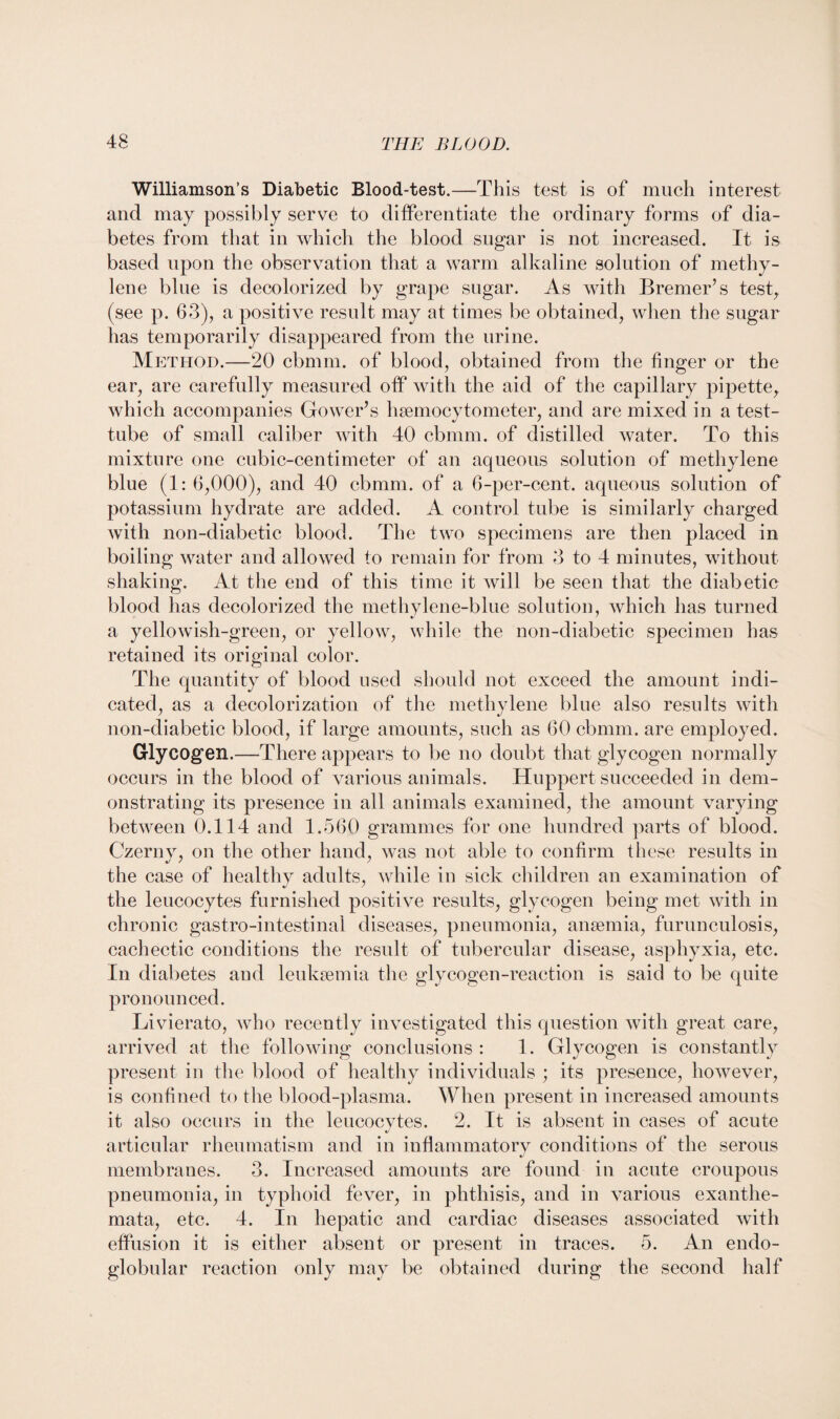 Williamson’s Diabetic Blood-test.—This test is of much interest and may possibly serve to differentiate the ordinary forms of dia¬ betes from that in which the blood sugar is not increased. It is based upon the observation that a warm alkaline solution of methy¬ lene blue is decolorized by grape sugar. As with Bremer’s test, (see p. 63), a positive result may at times be obtained, when the sugar has temporarily disappeared from the urine. Method.—20 cbmm. of blood, obtained from the finger or the ear, are carefully measured off with the aid of the capillary pipette, which accompanies Gower’s hsemocytometer, and are mixed in a test- tube of small caliber with 40 cbmm. of distilled water. To this mixture one cubic-centimeter of an aqueous solution of methylene blue (1: 6,000), and 40 cbmm. of a 6-per-cent, aqueous solution of potassium hydrate are added. A control tube is similarly charged with non-diabetic blood. The two specimens are then placed in boiling water and allowed to remain for from 3 to 4 minutes, without shaking. At the end of this time it will be seen that the diabetic blood has decolorized the methylene-blue solution, which has turned a yellowish-green, or yellow, while the non-diabetic specimen has retained its original color. The quantity of blood used should not exceed the amount indi¬ cated, as a decolorization of the methylene blue also results with non-diabetic blood, if large amounts, such as 60 cbmm. are employed. Glycogen.—There appears to be no doubt that glycogen normally occurs in the blood of various animals. Huppert succeeded in dem¬ onstrating its presence in all animals examined, the amount varying between 0.114 and 1.560 grammes for one hundred parts of blood. Czernv, on the other hand, was not able to confirm these results in the case of healthy adults, while in sick children an examination of the leucocytes furnished positive results, glycogen being met with in chronic gastro-intestinal diseases, pneumonia, anaemia, furunculosis, cachectic conditions the result of tubercular disease, asphyxia, etc. In diabetes and leukaemia the glycogen-reaction is said to be quite pronounced. Livierato, who recently investigated this question with great care, arrived at the following conclusions : 1. Glycogen is constantly present in the blood of healthy individuals ; its presence, however, is confined to the blood-plasma. When present in increased amounts it also occurs in the leucocvtes. 2. It is absent in cases of acute «/ articular rheumatism and in inflammatory conditions of the serous membranes. 3. Increased amounts are found in acute croupous pneumonia, in typhoid fever, in phthisis, and in various exanthe¬ mata, etc. 4. In hepatic and cardiac diseases associated with effusion it is either absent or present in traces. 5. An endo- globular reaction only may be obtained during the second half