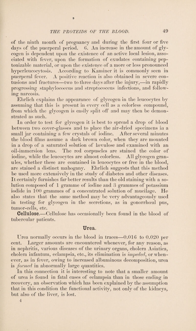 » of the ninth month of pregnancy and during the first four or five days of the puerperal period. 6. An increase in the amount of gly¬ cogen is dependent upon the existence of an active local lesion, asso¬ ciated with fever, upon the formation of exudates containing pep- tonizable material, or upon the existence of a more or less pronounced hyperleucocytosis. According to Ivaminer it is commonly seen in puerperal fever. A positive reaction is also obtained in severe con¬ tusions and fractures—two to three days after the injury,—in rapidly progressing staphylococcus and streptococcus infections, and follow¬ ing narcosis. Ehrlich explains the appearance of glycogen in the leucocytes by assuming that this is present in every cell as a colorless compound, from which the glycogen is easily split off and may then be demon¬ strated as such. In order to test for glycogen it is best to spread a drop of blood between two cover-glasses and to place the air-dried specimens in a small jar containing a few crystals of iodine. After several minutes the blood films assume a dark brown color, when they are mounted in a drop of a saturated solution of kevulose and examined with an oil-immersion lens. The red corpuscles are stained the color of iodine, while the leucocytes are almost colorless. All glycogen gran¬ ules, whether these are contained in leucocytes or free in the blood, are stained a distinct mahogany. Ehrlich suggests that this method be used more extensively in the study of diabetes and other diseases. It certainly furnishes far better results than the old staining with a so¬ lution composed of 1 gramme of iodine and 3 grammes of potassium iodide in 100 grammes of a concentrated solution of mucilage. He also states that the same method may be very advantageously used in testing for glycogen in the secretions, as in gonorrhoeal pus, tumor-cells, etc. Cellulose.—Cellulose has occasionally been found in the blood of tubercular patients. Urea. Urea normally occurs in the blood in traces—0.016 to 0.020 per cent. Larger amounts are encountered whenever, for any reason, as in nephritis, various diseases of the urinary organs, cholera Asiatica, cholera infantum, eclampsia, etc., its elimination is impeded, or when¬ ever, as in fever, owing to increased albuminous decomposition, urea is formed in abnormally large quantities. In this connection it is interesting to note that a smaller amount of urea is found in fatal cases of eclampsia than in those ending in recovery, an observation which has been explained by the assumption that in this condition the functional activity, not only of the kidneys, but also of the liver, is lost. 4