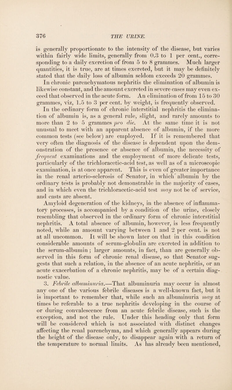 is generally proportionate to the intensity of the disease, but varies within fairly wide limits, generally from 0.3 to 1 per cent., corre¬ sponding to a daily excretion of from 5 to 8 grammes. Much larger quantities, it is true, are at times excreted, but it may be definitely stated that the daily loss of albumin seldom exceeds 20 grammes. In chronic parenchymatous nephritis the elimination of albumin is likewise constant, and the amount excreted in severe cases may even ex¬ ceed that observed in the acute form. An elimination of from 15 to 30 grammes, viz, 1.5 to 3 percent, by weight, is frequently observed. In the ordinary form of chronic interstitial nephritis the elimina¬ tion of albumin is, as a general rule, slight, and rarely amounts to more than 2 to 5 grammes pro die. At the same time it is not unusual to meet with an apparent absence of albumin, if the more common tests (see below) are employed. If it is remembered that very often the diagnosis of the disease is dependent upon the dem¬ onstration of the presence or absence of albumin, the necessity of frequent examinations and the employment of more delicate tests, particularly of the trichloracetic-acid test, as well as of a microscopic examination, is at once apparent. This is even of greater importance in the renal arterio-sclerosis of Senator, in which albumin by the ordinary tests is probably not demonstrable in the majority of cases, and in which even the trichloracetic-acid test may not be of service, and casts are absent. Amyloid degeneration of the kidneys, in the absence of inflamma¬ tory processes, is accompanied by a condition of the urine, closely resembling that observed in the ordinary form of chronic interstitial nephritis. A total absence of albumin, however, is less frequently noted, while an amount varying between 1 and 2 per cent, is not at all uncommon. It will be shown later on that in this condition considerable amounts of serum-globulin are excreted in addition to the serum-albumin; larger amounts, in fact, than are generally ob¬ served in this form of chronic renal disease, so that Senator sug¬ gests that such a relation, in the absence of an acute nephritis, or an acute exacerbation of a chronic nephritis, may be of a certain diag¬ nostic value. 3. Febrile albuminuria.—That albuminuria may occur in almost any one of the various febrile diseases is a well-known fact, but it is important to remember that, while such an albuminuria may at times be referable to a true nephritis developing in the course of or during convalescence from an acute febrile disease, such is the exception, and not the rule. Under this heading only that form will be considered which is not associated with distinct changes affecting the renal parenchyma, and which generally appears during the height of the disease only, to disappear again with a return of the temperature to normal limits. As lias already been mentioned,