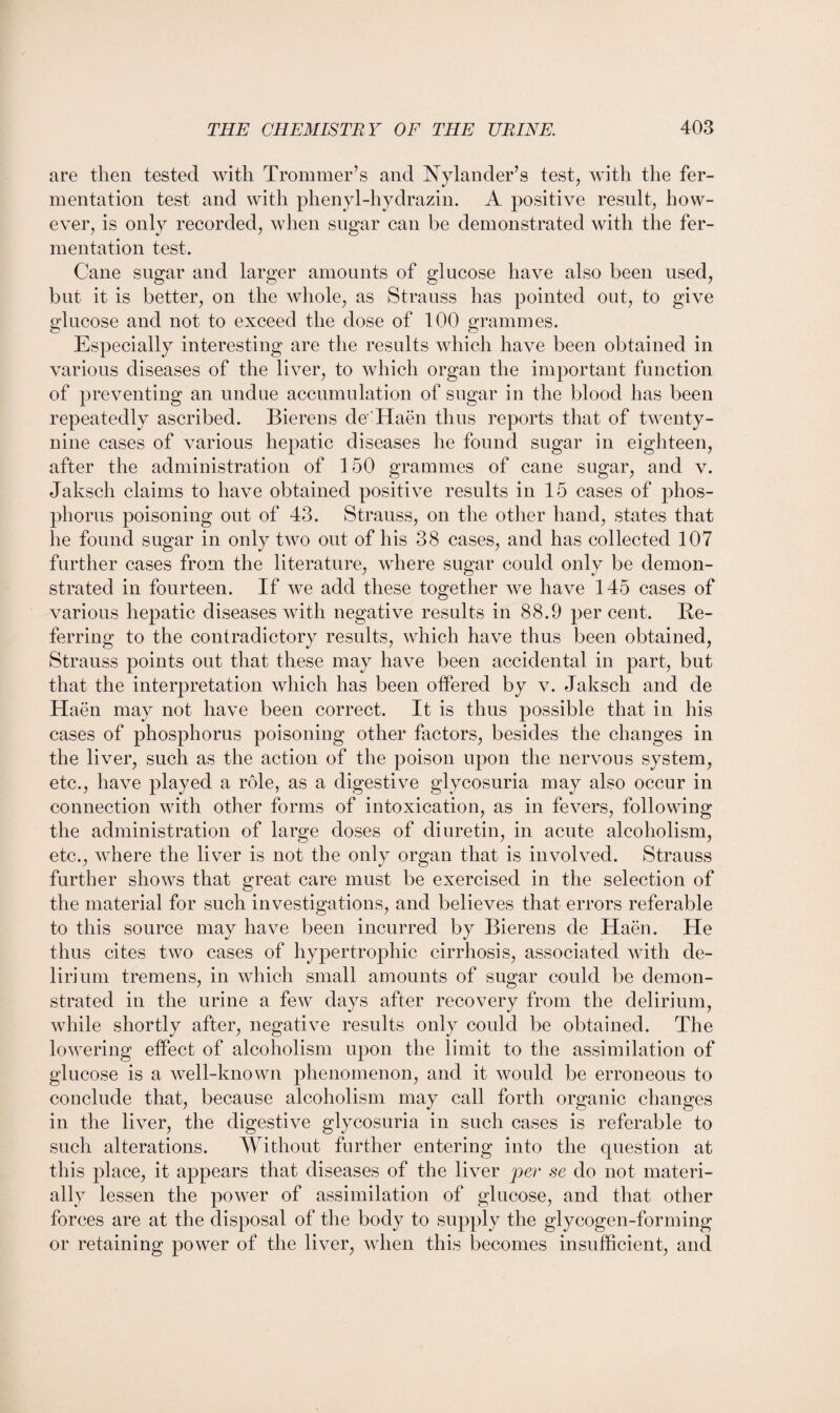 are then tested with Trommer’s and Nylander’s test, with the fer¬ mentation test and with phenyl-hydrazin. A positive result, how¬ ever, is only recorded, when sugar can be demonstrated with the fer¬ mentation test. Cane sugar and larger amounts of glucose have also been used, but it is better, on the whole, as Strauss has pointed out, to give glucose and not to exceed the dose of 100 grammes. Especially interesting are the results which have been obtained in various diseases of the liver, to which organ the important function of preventing an undue accumulation of sugar in the blood has been repeatedly ascribed. Bierens de'Haen thus reports that of twenty- nine cases of various hepatic diseases he found sugar in eighteen, after the administration of 150 grammes of cane sugar, and v. Jaksch claims to have obtained positive results in 15 cases of phos¬ phorus poisoning out of 43. Strauss, on the other hand, states that he found sugar in only two out of his 38 cases, and has collected 107 further cases from the literature, where sugar could only be demon¬ strated in fourteen. If we add these together we have 145 cases of various hepatic diseases with negative results in 88.9 percent. Re¬ ferring to the contradictory results, which have thus been obtained, Strauss points out that these may have been accidental in part, but that the interpretation which has been offered by v. Jaksch and de Haen may not have been correct. It is thus possible that in his cases of phosphorus poisoning other factors, besides the changes in the liver, such as the action of the poison upon the nervous system, etc., have played a role, as a digestive glycosuria may also occur in connection with other forms of intoxication, as in fevers, following the administration of large doses of diuretin, in acute alcoholism, etc., where the liver is not the only organ that is involved. Strauss further shows that great care must be exercised in the selection of the material for such investigations, and believes that errors referable to this source may have been incurred by Bierens de Haen. He thus cites two cases of hypertrophic cirrhosis, associated with de¬ lirium tremens, in which small amounts of sugar could be demon¬ strated in the urine a few days after recovery from the delirium, while shortly after, negative results only could be obtained. The lowering effect of alcoholism upon the limit to the assimilation of glucose is a well-known phenomenon, and it would be erroneous to conclude that, because alcoholism may call forth organic changes in the liver, the digestive glycosuria in such cases is referable to such alterations. Without further entering into the question at this place, it appears that diseases of the liver per se do not materi¬ ally lessen the power of assimilation of glucose, and that other forces are at the disposal of the body to supply the glycogen-forming or retaining power of the liver, when this becomes insufficient, and