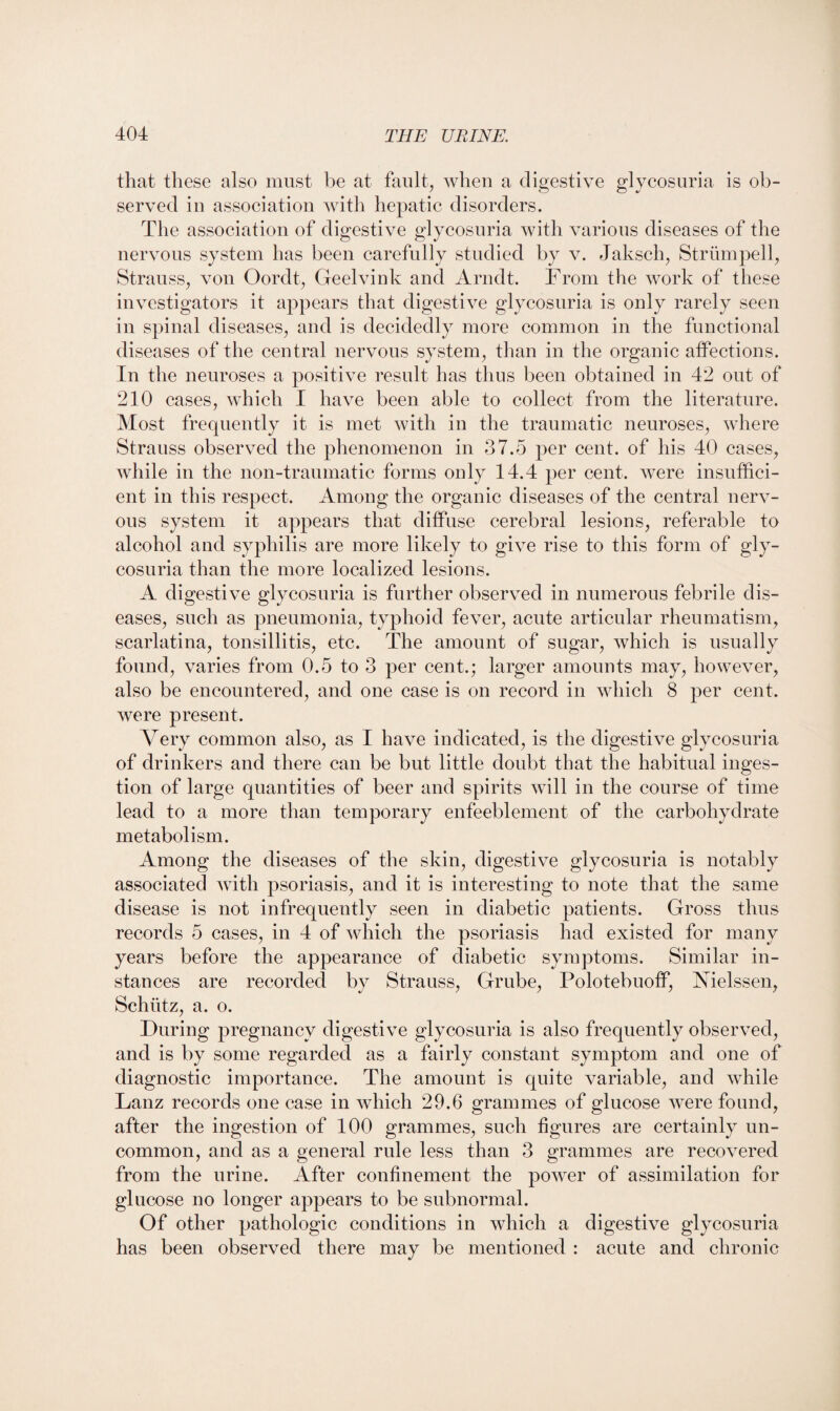 that these also must be at fault, when a digestive glycosuria is ob¬ served in association with hepatic disorders. The association of digestive glycosuria with various diseases of the nervous system has been carefully studied by v. Jaksch, Strumpell, Strauss, von Oordt, Geelvink and Arndt. From the work of these investigators it appears that digestive glycosuria is only rarely seen in spinal diseases, and is decidedly more common in the functional diseases of the central nervous system, than in the organic affections. In the neuroses a positive result has thus been obtained in 42 out of 210 cases, which I have been able to collect from the literature. Most frequently it is met with in the traumatic neuroses, where Strauss observed the phenomenon in 37.5 per cent, of his 40 cases, while in the non-traumatic forms only 14.4 per cent, were insuffici¬ ent in this respect. Among the organic diseases of the central nerv¬ ous system it appears that diffuse cerebral lesions, referable to alcohol and syphilis are more likely to give rise to this form of gly¬ cosuria than the more localized lesions. A digestive glycosuria is further observed in numerous febrile dis¬ eases, such as pneumonia, typhoid fever, acute articular rheumatism, scarlatina, tonsillitis, etc. The amount of sugar, which is usually found, varies from 0.5 to 3 per cent.; larger amounts may, however, also be encountered, and one case is on record in which 8 per cent, were present. Very common also, as I have indicated, is the digestive glycosuria of drinkers and there can be but little doubt that the habitual inges¬ tion of large quantities of beer and spirits will in the course of time lead to a more than temporary enfeeblement of the carbohydrate metabolism. Among the diseases of the skin, digestive glycosuria is notably associated with psoriasis, and it is interesting to note that the same disease is not infrequently seen in diabetic patients. Gross thus records 5 cases, in 4 of which the psoriasis had existed for many years before the appearance of diabetic symptoms. Similar in¬ stances are recorded by Strauss, Grube, Polotebuoff, Vielssen, Schiitz, a. o. During pregnancy digestive glycosuria is also frequently observed, and is by some regarded as a fairly constant symptom and one of diagnostic importance. The amount is quite variable, and while Lanz records one case in which 29.6 grammes of glucose were found, after the ingestion of 100 grammes, such figures are certainly un¬ common, and as a general rule less than 3 grammes are recovered from the urine. After confinement the power of assimilation for glucose no longer appears to be subnormal. Of other pathologic conditions in which a digestive glycosuria has been observed there may be mentioned : acute and chronic