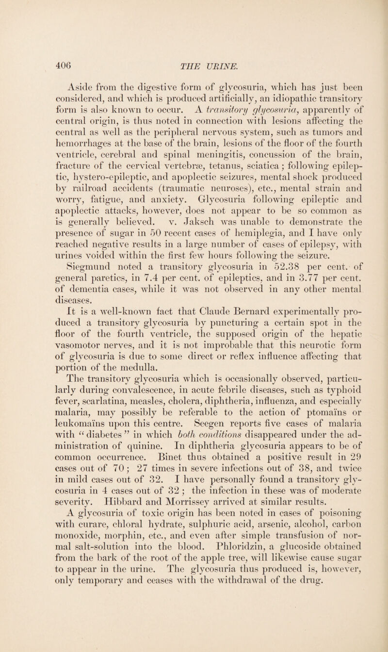 Aside from the digestive form of glycosuria, which has just been considered, and which is produced artificially, an idiopathic transitory form is also known to occur. A transitory glycosuria, apparently of central origin, is thus noted in connection with lesions affecting the central as well as the peripheral nervous system, such as tumors and hemorrhages at the base of the brain, lesions of the floor of the fourth ventricle, cerebral and spinal meningitis, concussion of the brain, fracture of the cervical vertebrae, tetanus, sciatica; following epilep¬ tic, hystero-epileptic, and apoplectic seizures, mental shock produced by railroad accidents (traumatic neuroses), etc., mental strain and worry, fatigue, and anxiety. Glycosuria following epileptic and apoplectic attacks, however, does not appear to be so common as is generally believed. v. Jaksch was unable to demonstrate the presence of sugar in 50 recent cases of hemiplegia, and I have only reached negative results in a large number of cases of epilepsy, with urines voided within the first few hours following the seizure. Siegmund noted a transitory glycosuria in 52.38 per cent, of general paretics, in 7.4 per cent, of epileptics, and in 3.77 per cent, of dementia cases, while it was not observed in any other mental diseases. It is a well-known fact that Claude Bernard experimentally pro¬ duced a transitory glycosuria by puncturing a certain spot in the floor of the fourth ventricle, the supposed origin of the hepatic vasomotor nerves, and it is not improbable that this neurotic form of glycosuria is due to some direct or reflex influence affecting that portion of the medulla. The transitory glycosuria which is occasionally observed, particu¬ larly during convalescence, in acute febrile diseases, such as typhoid fever, scarlatina, measles, cholera, diphtheria, influenza, and especially malaria, may possibly be referable to the action of ptomams or leukomams upon this centre. Seegen reports five cases of malaria with “ diabetes ” in which both conditions disappeared under the ad¬ ministration of quinine. In diphtheria glycosuria appears to be of common occurrence. Binet thus obtained a positive result in 29 cases out of 70; 27 times in severe infections out of 38, and twice in mild cases out of 32. I have personally found a transitory gly¬ cosuria in 4 cases out of 32 ; the infection in these was of moderate severity. Hibbard and Morrissey arrived at similar results. A glycosuria of toxic origin has been noted in cases of poisoning with curare, chloral hydrate, sulphuric acid, arsenic, alcohol, carbon monoxide, morphin, etc., and even after simple transfusion of nor¬ mal salt-solution into the blood. Phloridzin, a glucoside obtained from the bark of the root of the apple tree, will likewise cause sugar to appear in the urine. The glycosuria thus produced is, however, only temporary and ceases with the withdrawal of the drug.