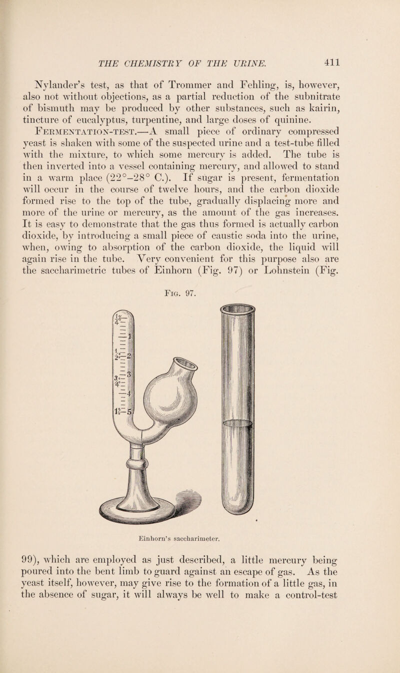 Nylander’s test, as that of Trommer and Fehling, is, however, also not without objections, as a partial reduction of the subnitrate of bismuth may be produced by other substances, such as kairin, tincture of eucalyptus, turpentine, and large doses of quinine. Fermentation-test.—*A small piece of ordinary compressed yeast is shaken with some of the suspected urine and a test-tube filled with the mixture, to which some mercury is added. The tube is then inverted into a vessel containing mercury, and allowed to stand in a warm place (22°—28° C.). If sugar is present, fermentation will occur in the course of twelve hours, and the carbon dioxide formed rise to the top of the tube, gradually displacing more and more of the urine or mercury, as the amount of the gas increases. It is easy to demonstrate that the gas thus formed is actually carbon dioxide, by introducing a small piece of caustic soda into the urine, when, owing to absorption of the carbon dioxide, the liquid will again rise in the tube. Very convenient for this purpose also are the saccharimetric tubes of Einhorn (Fig. 97) or Lolmstein (Fig. Fig. 97. Einhorn’s saccharimeter. 99), which are employed as just described, a little mercury being poured into the bent limb to guard against an escape of gas. As the yeast itself, however, may give rise to the formation of a little gas, in the absence of sugar, it will always be well to make a control-test