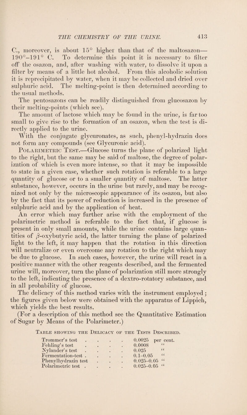 C., moreover, is about 15° higher than that of the maltosazon— 190°—191° C. To determine this point it is necessary to filter off the osazon, and, after washing with water, to dissolve it upon a filter by means of a little hot alcohol. From this alcoholic solution it is reprecipitated by water, when it may be collected and dried over sulphuric acid. The melting-point is then determined according to the usual methods. The pentosazons can be readily distinguished from glucosazon by their melting-points (which see). The amount of lactose which may be found in the urine, is far too small to give rise to the formation of an osazon, when the test is di¬ rectly applied to the urine. With the conjugate glycuronates, as such, phenyl-hydrazin does not form any compounds (see Glycuronic acid). Polaeimetric Test.—Glucose turns the plane of polarized light to the right, but the same may be said of maltose, the degree of polar¬ ization of which is even more intense, so that it may be impossible to state in a given case, whether such rotation is referable to a large quantity of glucose or to a smaller quantity of maltose. The latter substance, however, occurs in the urine but rarely, and may be recog¬ nized not only by the microscopic appearance of its osazon, but also by the fact that its power of reduction is increased in the presence of sulphuric acid and by the application of heat. An error which may further arise with the employment of the polarimetric method is referable to the fact that, if glucose is present in only small amounts, while the urine contains large quan¬ tities of /2-oxybutyric acid, the latter turning the plane of polarized light to the left, it may happen that the rotation in this direction will neutralize or even overcome any rotation to the right which may be due to glucose. In such cases, however, the urine will react in a positive manner with the other reagents described, and the fermented urine will, moreover, turn the plane of polarization still more strongly to the left, indicating the presence of a dextro-rotatory substance, and in all probability of glucose. The delicacy of this method varies with the instrument employed ; the figures given below were obtained with the apparatus of Lippich, which yields the best results. (For a description of this method see the Quantitative Estimation of Sugar by Means of the Polarimeter.) Table showing the Delicacy of the Tests Described. Trommer’s test Fehling’s test Fylancler’s test 0.0025 per cent. 0.0008 “ 0.025 “ 0.1-0.05 “ 0.025-0.05 “ 0.025-0.05 “ Fermentation-test . Phenylhydrazin test Polarimetric test .