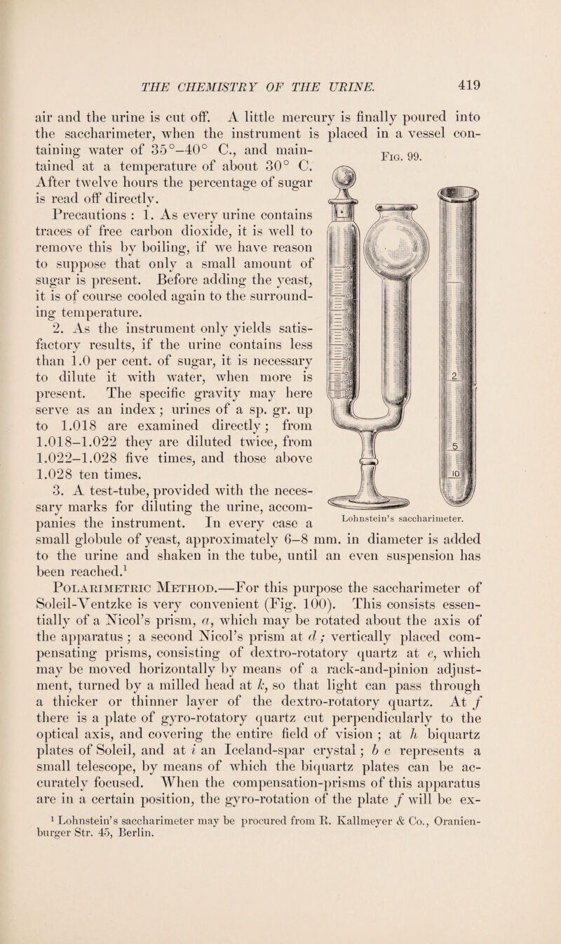 Fig. 99. air and the urine is cut off. A little mercury is finally poured into the saccharimeter, when the instrument is placed in a vessel con¬ taining water of 35°—40° C., and main¬ tained at a temperature of about 30° C. After twelve hours the percentage of sugar is read off directly. Precautions : 1. As every urine contains traces of free carbon dioxide, it is well to remove this by boiling, if we have reason to suppose that only a small amount of sugar is present. Before adding the yeast, it is of course cooled again to the surround¬ ing temperature. 2. As the instrument only yields satis¬ factory results, if the urine contains less than 1.0 per cent, of sugar, it is necessary to dilute it with water, when more is present. The specific gravity may here serve as an index; urines of a sp. gr. up to 1.018 are examined directly; from 1.018-1.022 they are diluted twice, from 1.022-1.028 five times, and those above 1.028 ten times. 3. A test-tube, provided with the neces¬ sary marks for diluting the urine, accom¬ panies the instrument. In every case a small globule of yeast, approximately 6—8 mm. in diameter is added to the urine and shaken in the tube, until an even suspension has been reached.1 Polarimetric Method.—For this purpose the saccharimeter of Soleil-Ventzke is very convenient (Fig. 100). This consists essen¬ tially of a Nicoks prism, a, which may be rotated about the axis of the apparatus ; a second Nicoks prism at d ; vertically placed com¬ pensating prisms, consisting of dextro-rotatory quartz at e, which may be moved horizontally by means of a rack-and-pinion adjust¬ ment, turned by a milled head at h, so that light can pass through a thicker or thinner layer of the dextro-rotatory quartz. At f there is a plate of gyro-rotatory quartz cut perpendicularly to the optical axis, and covering the entire field of vision ; at h biquartz plates of Soleil, and at i an Iceland-spar crystal; b c represents a small telescope, by means of which the biquartz plates can be ac¬ curately focused. When the compensation-prisms of this apparatus are in a certain position, the gyro-rotation of the plate / will be ex- 1 Lolmstein’s saccharimeter may be procured from It. Ivallmeyer & Co., Oranien- burger Str. 45, Berlin. Lohnstein’s saccharimeter.