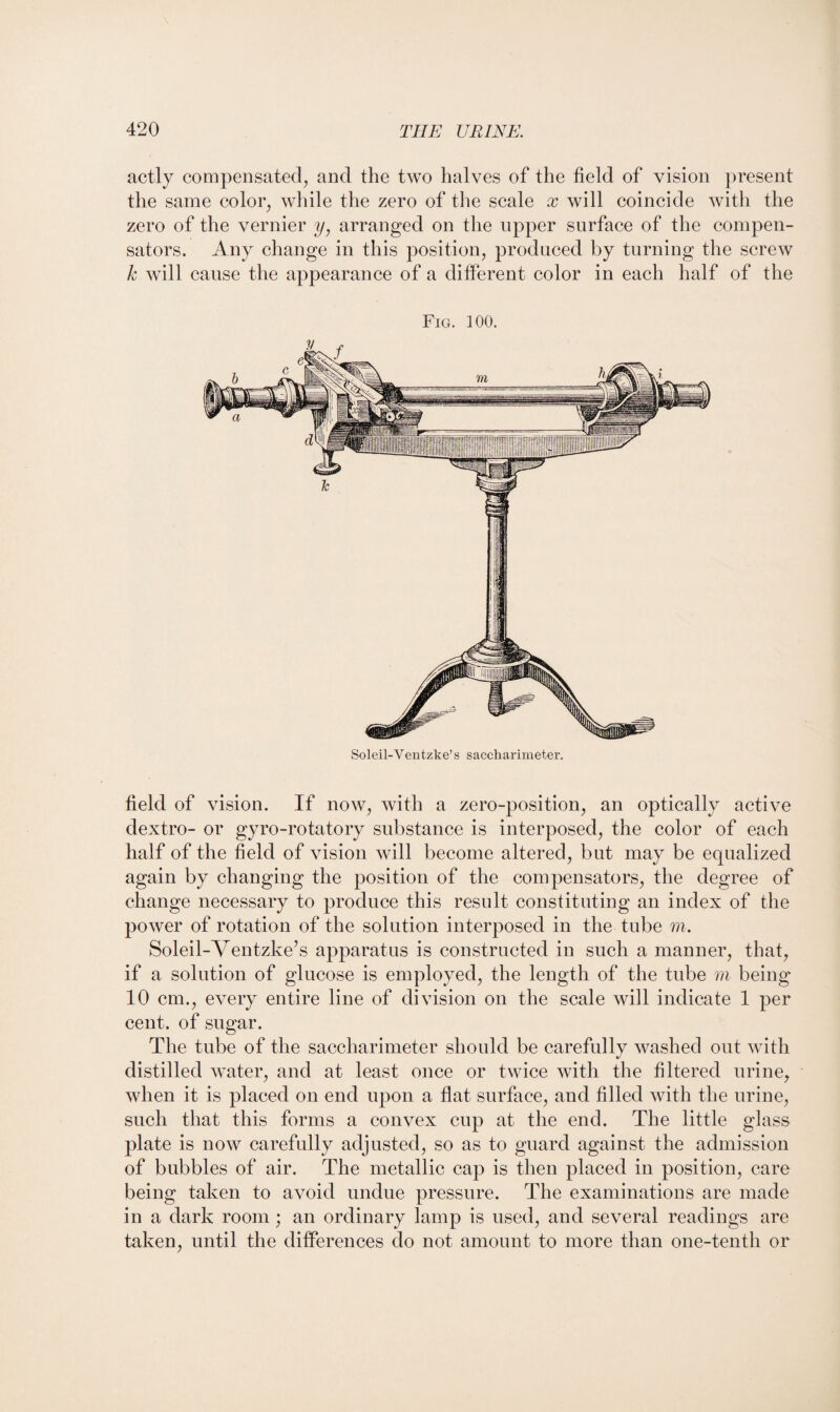 actly compensated, and the two halves of the field of vision present the same color, while the zero of the scale x will coincide with the zero of the vernier y, arranged on the upper surface of the compen¬ sators. Any change in this position, produced by turning the screw k will cause the appearance of a different color in each half of the Fig. 100. Soleil-Ventzke’s saccharimeter. field of vision. If now, with a zero-position, an optically active dextro- or gyro-rotatory substance is interposed, the color of each half of the field of vision will become altered, but may be equalized again by changing the position of the compensators, the degree of change necessary to produce this result constituting an index of the power of rotation of the solution interposed in the tube m. Soleil-Ventzke’s apparatus is constructed in such a manner, that, if a solution of glucose is employed, the length of the tube m being 10 cm., every entire line of division on the scale will indicate 1 per cent, of sugar. The tube of the saccharimeter should be carefully washed out with distilled water, and at least once or twice with the filtered urine, when it is placed on end upon a flat surface, and filled with the urine, such that this forms a convex cup at the end. The little glass plate is now carefully adjusted, so as to guard against the admission of bubbles of air. The metallic cap is then placed in position, care being taken to avoid undue pressure. The examinations are made in a dark room; an ordinary lamp is used, and several readings are taken, until the differences do not amount to more than one-tenth or