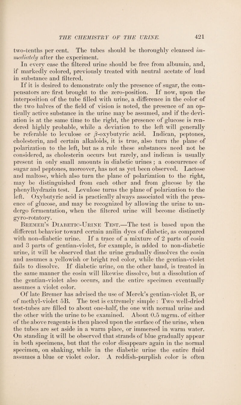 two-tenths per cent. The tubes should be thoroughly cleansed im¬ mediately after the experiment. In every case the filtered urine should be free from albumin, and, if markedly colored, previously treated with neutral acetate of lead in substance and filtered. If it is desired to demonstrate only the presence of sugar, the com¬ pensators are first brought to the zero-position. If now, upon the interposition of the tube filled with urine, a difference in the color of the two halves of the field of vision is noted, the presence of an op¬ tically active substance in the urine may be assumed, and if the devi¬ ation is at the same time to the right, the presence of glucose is ren¬ dered highly probable, while a deviation to the left will generally be referable to levulose or /3-oxybutyric acid. Indican, peptones, cholesterin, and certain alkaloids, it is true, also turn the plane of polarization to the left, but as a rule these substances need not be considered, as cholesterin occurs but rarely, and indican is usually present in only small amounts in diabetic urines ; a concurrence of sugar and peptones, moreover, has not as yet been observed. Lactose and maltose, which also turn the plane of polarization to the right, may be distinguished from each other and from glucose by the phenylhydrazin test. Levulose turns the plane of polarization to the left. Oxybutyric acid is practically always associated with the pres¬ ence of glucose, and may be recognized by allowing the urine to un¬ dergo fermentation, when the filtered urine will become distinctly gyro-rotatory. Bremer’s Diabetic-Urine Test.—The test is based upon the different behavior toward certain anilin dyes of diabetic, as compared with non-diabetic urine. If a trace of a mixture of 2 parts of eosin and 3 parts of gentian-violet, for example, is added to non-diabetic urine, it will be observed that the urine gradually dissolves the eosin and assumes a yellowish or bright red color, while the gentian-violet fails to dissolve. If diabetic urine, on the other hand, is treated in the same manner the eosin will likewise dissolve, but a dissolution of the gentian-violet also occurs, and the entire specimen eventually assumes a violet color. Of late Bremer has advised the use of Merck’s gentian-violet B, or of methyl-violet 5B. The test is extremely simple : Two well-dried test-tubes are filled to about one-half, the one with normal urine and the other with the urine to be examined. About 0.5 mgrm. of either of the above reagents is then placed upon the surface of the urine, when the tubes are set aside in a warm place, or immersed in warm water. On standing it will be observed that strands of blue gradually appear in both specimens, but that the color disappears again in the normal specimen, on shaking, while in the diabetic urine the entire fluid assumes a blue or violet color. A reddish-purplish color is often
