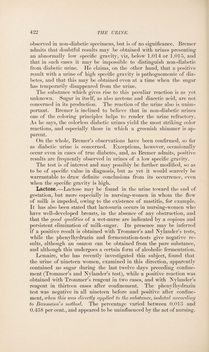 observed in non-diabetic specimens, but is of no significance. Bremer admits that doubtful results may be obtained with urines presenting an abnormally low specific gravity, viz, below 1.014 or 1.015, and that in such cases it may be impossible to distinguish non-diabetic from diabetic urine. He claims, on the other hand, that a positive result with a urine of high specific gravity is pathognomonic of dia¬ betes, and that this may be obtained even at a time when the sugar has temporarily disappeared from the urine. The substance which gives rise to this peculiar reaction is as yet unknown. Sugar in itself, as also acetone and diacetic acid, are not concerned in its production. The reaction of the urine also is unim¬ portant. Bremer is inclined to believe that in non-diabetic urines one of the coloring principles helps to render the urine refractory. As he says, the colorless diabetic urines yield the most striking color reactions, and especially those in which a greenish shimmer is ap¬ parent. On the whole, Bremer’s observations have been confirmed, so far as diabetic urine is concerned. Exceptions, however, occasionally occur even in cases of true diabetes, and, as Bremer admits, positive results are frequently observed in urines of a low specific gravity. The test is of interest and may possibly be further modified, so as to be of specific value in diagnosis, but as yet it would scarcely be warrantable to draw definite conclusions from its occurrence, even when the specific gravity is high. Lactose.—Lactose may be found in the urine toward the end of gestation, but more especially in nursing-women in whom the flow of milk is impeded, owing to the existence of mastitis, for example. It has also been stated that lactosuria occurs in nursing-women who have well-developed breasts, in the absence of any obstruction, and that the good qualities of a wet-nurse are indicated by a copious and persistent elimination of milk-sugar. Its presence may be inferred if a positive result is obtained with Trommer’s and Nylander’s tests, while the phenylhydrazin and fermentation-tests give negative re¬ sults, although an osazon can be obtained from the pure substance, and although this undergoes a certain form of alcoholic fermentation. Lemaire, who has recently investigated this subject, found that the urine of nineteen women, examined in this direction, apparently contained no sugar during the last twelve days preceding confine¬ ment (Trommer’s and Nylander’s test), while a positive reaction Avas obtained Avith Trommer’s reagent in tAvo cases, and with Nylander’s reagent in thirteen cases after confinement. The phenylhydrazin test Avas negative in all nineteen before and positive after confine¬ ment, when this was directly applied to the substance, isolated according to Baumann’s method,. The percentage varied betAA^een 0.013 and 0.438 per cent., and appeared to be uninfluenced by the act of nursing.