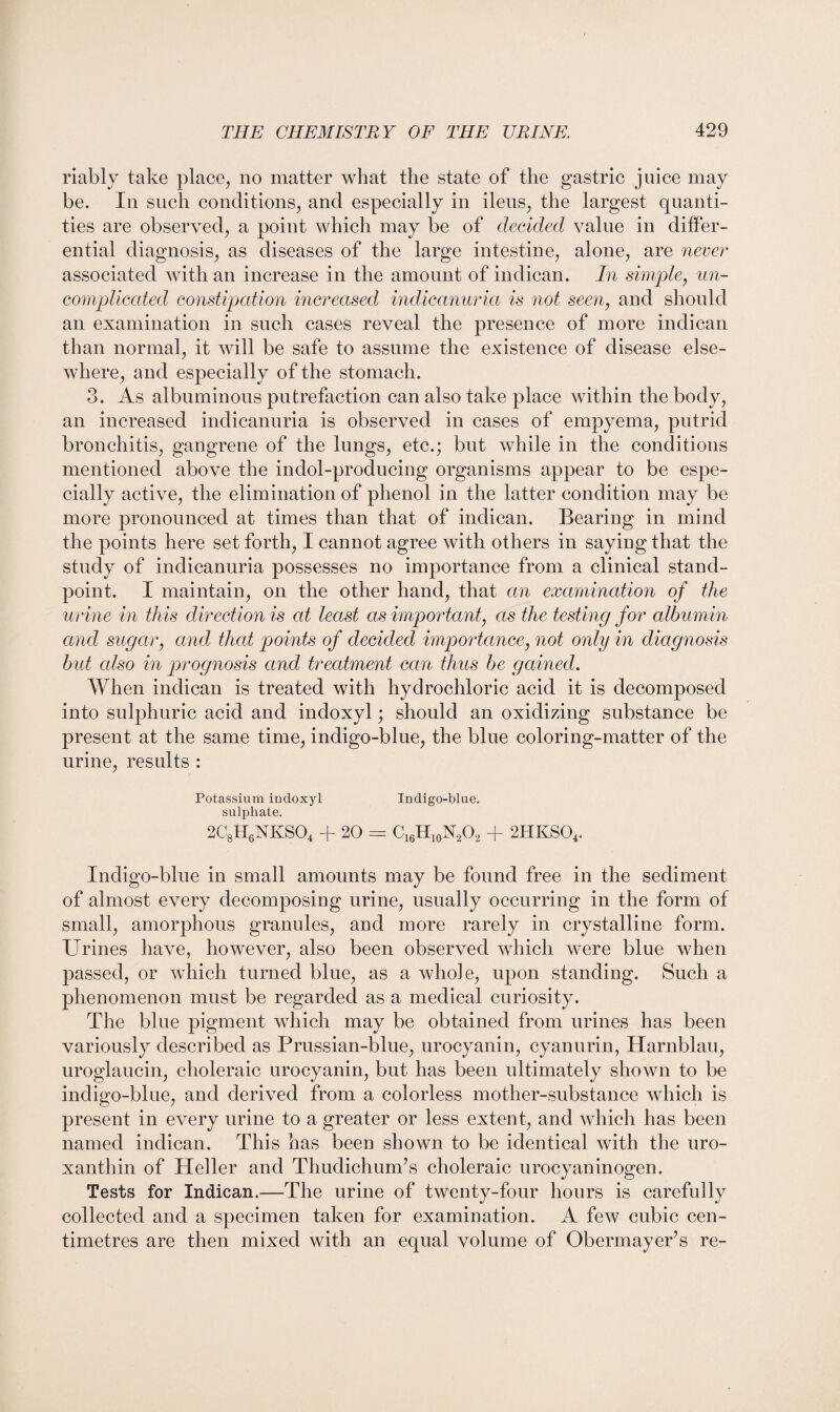 riably take place, no matter what the state of the gastric juice may be. In such conditions, and especially in ileus, the largest quanti¬ ties are observed, a point which may be of decided value in differ¬ ential diagnosis, as diseases of the large intestine, alone, are never associated with an increase in the amount of indican. In simple, un¬ complicated constipation increased indicanuria is not seen, and should an examination in such cases reveal the presence of more indican than normal, it will be safe to assume the existence of disease else¬ where, and especially of the stomach. 3. As albuminous putrefaction can also take place within the body, an increased indicanuria is observed in cases of empyema, putrid bronchitis, gangrene of the lungs, etc.; but while in the conditions mentioned above the indol-producing organisms appear to be espe¬ cially active, the elimination of phenol in the latter condition may be more pronounced at times than that of indican. Bearing in mind the points here set forth, I cannot agree with others in saying that the study of indicanuria possesses no importance from a clinical stand¬ point. I maintain, on the other hand, that an examination of the urine in this direction is at least as important, as the testing for albumin and sugar, and that points of decided importance, not only in diagnosis but also in prognosis and treatment can thus be gained. When indican is treated with hydrochloric acid it is decomposed into sulphuric acid and indoxyl; should an oxidizing substance be present at the same time, indigo-blue, the blue coloring-matter of the urine, results : Potassium indoxyl Indigo-blue, sulphate. 2C8H6NKS04 + 20 = C16H10N2O2 + 2HKS04. Indigo-blue in small amounts may be found free in the sediment of almost every decomposing urine, usually occurring in the form of small, amorphous granules, and more rarely in crystalline form. Urines have, however, also been observed which were blue when passed, or which turned blue, as a whole, upon standing. Such a phenomenon must be regarded as a medical curiosity. The blue pigment which may be obtained from urines has been variously described as Prussian-blue, urocyanin, cyanurin, Harnblau, uroglaucin, choleraic urocyanin, but has been ultimately shown to be indigo-blue, and derived from a colorless mother-substance which is present in every urine to a greater or less extent, and which has been named indican. This has been shown to be identical with the uro- xanthin of Heller and Thudichurffs choleraic urocyaninogen. Tests for Indican.—The urine of twenty-four hours is carefully collected and a specimen taken for examination. A few cubic cen¬ timetres are then mixed with an equal volume of ObermayePs re-