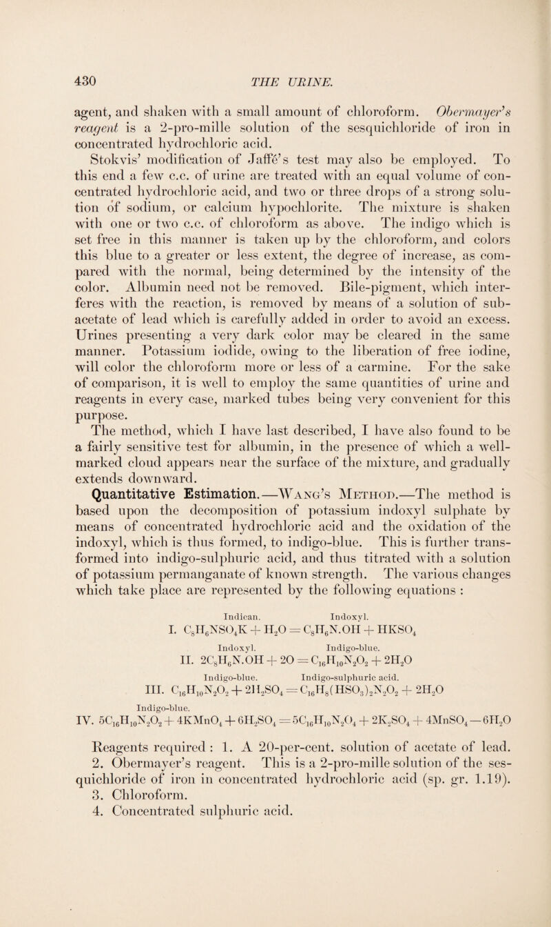 agent, and shaken with a small amount of chloroform. Obermayer*s reagent is a 2-pro-mille solution of the sesquichloride of iron in concentrated hydrochloric acid. Stokvis’ modification of Jaffe’s test may also be employed. To this end a few c.c. of urine are treated with an equal volume of con¬ centrated hydrochloric acid, and two or three drops of a strong solu¬ tion of sodium, or calcium hypochlorite. The mixture is shaken with one or two c.c. of chloroform as above. The indigo which is set free in this manner is taken up by the chloroform, and colors this blue to a greater or less extent, the degree of increase, as com¬ pared with the normal, being determined by the intensity of the color. Albumin need not be removed. Bile-pigment, which inter¬ feres with the reaction, is removed by means of a solution of sub- acetate of lead which is carefully added in order to avoid an excess. Urines presenting a very dark color may be cleared in the same manner. Potassium iodide, owing to the liberation of free iodine, will color the chloroform more or less of a carmine. For the sake of comparison, it is well to employ the same quantities of urine and reagents in every case, marked tubes being very convenient for this purpose. The method, which I have last described, I have also found to be a fairly sensitive test for albumin, in the presence of which a well- marked cloud appears near the surface of the mixture, and gradually extends down ward. Quantitative Estimation.—Wang’s Method.—The method is based upon the decomposition of potassium indoxyl sulphate by means of concentrated hydrochloric acid and the oxidation of the indoxyl, which is thus formed, to indigo-blue. This is further trans¬ formed into indigo-sulphuric acid, and thus titrated with a solution of potassium permanganate of known strength. The various changes which take place are represented by the following equations : Indican. Indoxyl. I. CBir6NS04K + H20 = C8H6N.OH -f hkso4 Indoxyl. Indigo-blue. II. 2C8H(5N.OH + 20 = C16H10N2O2 + 2H20 Indigo-blue. Indigo-sulphuric acid. III. C16H10N2O2 + 2H2S04 = C16H8(HS03)2N202 + 2H20 Indigo-blue. IV. 5C16H10N2O2 + 4KMn04 + 6H2S04 = 5C16H10N2O4 + 2K,S04 + 4MnS04 — 6H20 Reagents required : 1. A 20-per-cent, solution of acetate of lead. 2. Obermayer’s reagent. This is a 2-pro-mille solution of the ses¬ quichloride of iron in concentrated hydrochloric acid (sp. gr. 1.19). 3. Chloroform. 4. Concentrated sulphuric acid.