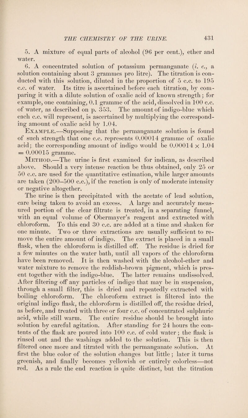 5. A mixture of equal parts of alcohol (96 per cent.);, ether and water. 6. A concentrated solution of potassium permanganate (i. e., a solution containing about 3 grammes pro litre). The titration is con¬ ducted with this solution, diluted in the proportion of 5 c.c. to 195 c.c. of water. Its titre is ascertained before each titration, by com¬ paring it with a dilute solution of oxalic acid of known strength; for example, one containing, 0.1 gramme of the acid, dissolved in 100 c.c. of water, as described on p. 353. The amount of indigo-blue which each c.c. will represent, is ascertained by multiplying the correspond¬ ing amount of oxalic acid by 1.04. Example.—Supposing that the permanganate solution is found of such strength that one c.c. represents 0.00014 gramme of oxalic acid; the corresponding amount of indigo would be 0.00014 x 1.04 = 0.00015 gramme. Method.—The urine is first examined for indican, as described above. Should a very intense reaction be thus obtained, only 25 or 50 c.c. are used for the quantitative estimation, while larger amounts are taken (200-500 c.c.), if the reaction is only of moderate intensity or negative altogether. The urine is then precipitated with the acetate of lead solution, care being taken to avoid an excess. A large and accurately meas¬ ured portion of the clear filtrate is treated, in a separating funnel, with an equal volume of Obermayer’s reagent and extracted with chloroform. To this end 30 c.c. are added at a time and shaken for one minute. Two or three extractions are usually sufficient to re¬ move the entire amount of indigo. The extract is placed in a small flask, when the chloroform is distilled off. The residue is dried for a few minutes on the water bath, until all vapors of the chloroform have been removed. It is then washed with the alcohol-ether and water mixture to remove the reddish-brown pigment, which is pres¬ ent together with the indigo-blue. The latter remains undissolved. After filtering off any particles of indigo that may be in suspension, through a small filter, this is dried and repeatedly extracted with boiling chloroform. The chloroform extract is filtered into the original indigo flask, the chloroform is distilled off, the residue dried, as before, and treated with three or four c.c. of concentrated sulphuric acid, while still warm. The entire residue should be brought into solution by careful agitation. After standing for 24 hours the con¬ tents of the flask are poured into 100 c.c. of cold water; the flask is rinsed out and the washings added to the solution. This is then filtered once more and titrated with the permanganate solution. At first the blue color of the solution changes but little ; later it turns greenish, and finally becomes yellowish or entirely colorless—not red. As a rule the end reaction is quite distinct, but the titration