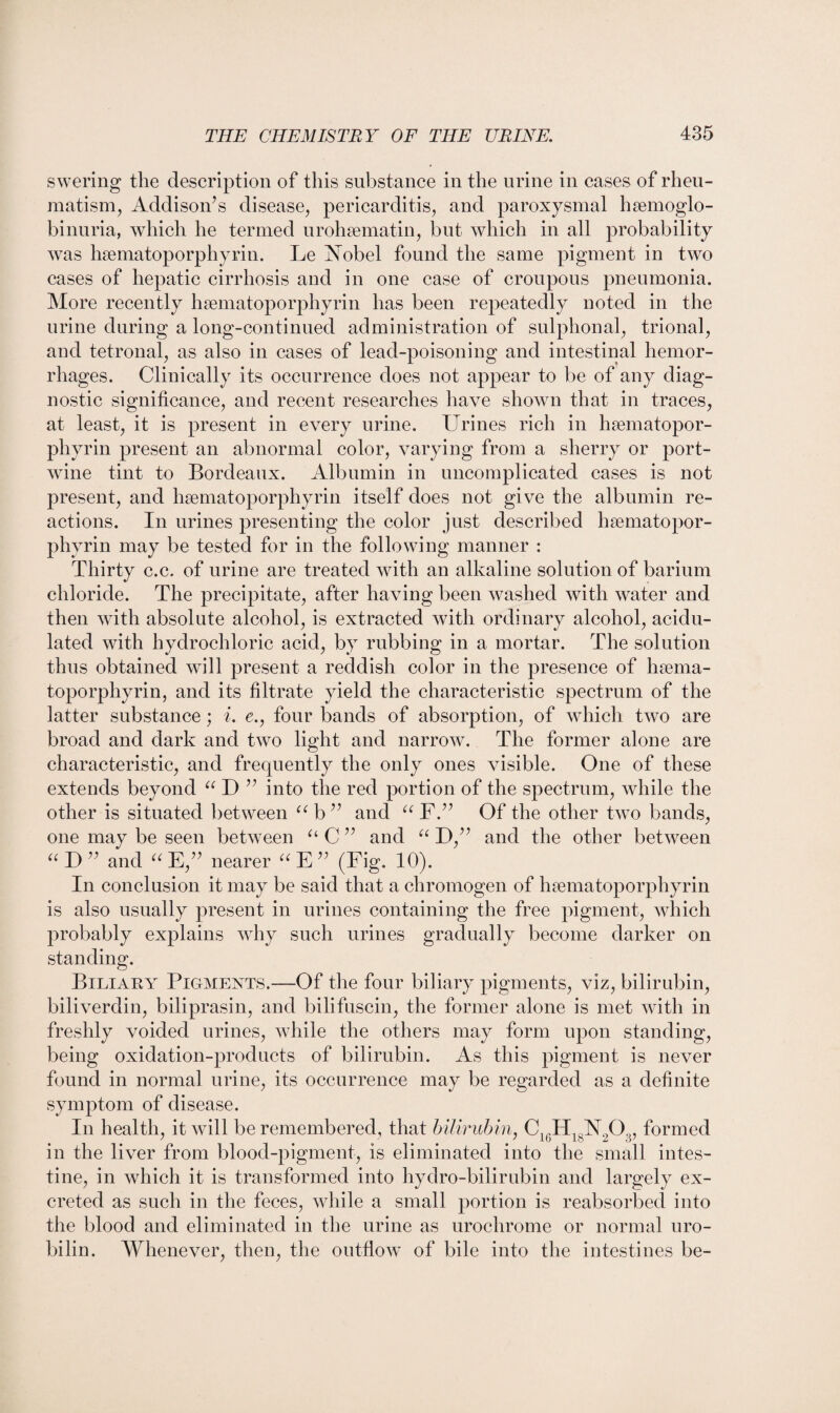 swering the description of this substance in the urine in cases of rheu¬ matism, Addison’s disease, pericarditis, and paroxysmal hsemoglo- binuria, which he termed urohsematin, but which in all probability was hsematoporphyrin. Le Nobel found the same pigment in two cases of hepatic cirrhosis and in one case of croupous pneumonia. More recently hsematoporphyrin has been repeatedly noted in the urine during a long-continued administration of sulphonal, trional, and tetronal, as also in cases of lead-poisoning and intestinal hemor¬ rhages. Clinically its occurrence does not appear to be of any diag¬ nostic significance, and recent researches have shown that in traces, at least, it is present in every urine. Urines rich in hsematopor- phyrin present an abnormal color, varying from a sherry or port- wine tint to Bordeaux. Albumin in uncomplicated cases is not present, and hsematoporphyrin itself does not give the albumin re¬ actions. In urines presenting the color just described hsematopor- phyrin may be tested for in the following manner : Thirty c.c. of urine are treated with an alkaline solution of barium chloride. The precipitate, after having been washed with water and then with absolute alcohol, is extracted with ordinary alcohol, acidu¬ lated with hydrochloric acid, by rubbing in a mortar. The solution thus obtained will present a reddish color in the presence of haema- toporphyrin, and its filtrate yield the characteristic spectrum of the latter substance; i. e., four bands of absorption, of which two are broad and dark and two light and narrow. The former alone are characteristic, and frequently the only ones visible. One of these extends beyond “ D ” into the red portion of the spectrum, while the other is situated between ab” and aF.” Of the other two bands, one may be seen between u C ” and “ D,” and the other between “ D ” and “ E,” nearer (< E ” (Fig. 10). In conclusion it may be said that a chromogen of hsematoporphyrin is also usually present in urines containing the free pigment, which probably explains why such urines gradually become darker on standing. Biliary Pigments.—Of the four biliary pigments, viz, bilirubin, biliverdin, biliprasin, and bilifuscin, the former alone is met with in freshly voided urines, while the others may form upon standing, being oxidation-products of bilirubin. As this pigment is never found in normal urine, its occurrence may be regarded as a definite symptom of disease. In health, it will be remembered, that bilirubin, C16H18N203, formed in the liver from blood-pigment, is eliminated into the small intes¬ tine, in which it is transformed into hydro-bilirubin and largely ex¬ creted as such in the feces, while a small portion is reabsorbed into the blood and eliminated in the urine as urochrome or normal uro¬ bilin. Whenever, then, the outflow of bile into the intestines be-