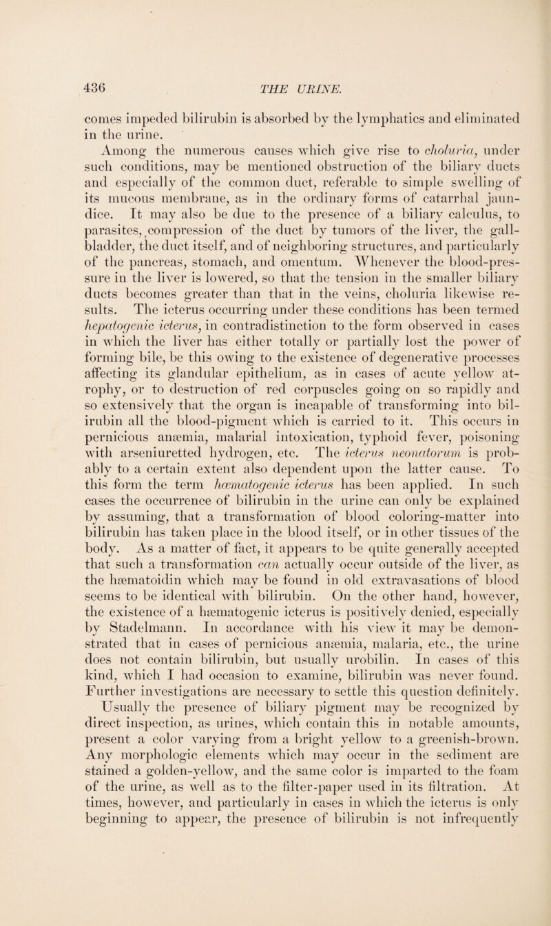 comes impeded bilirubin is absorbed by the lymphatics and eliminated in the urine. Among the numerous causes which give rise to choluria, under such conditions, may be mentioned obstruction of the biliary ducts and especially of the common duct, referable to simple swelling of its mucous membrane, as in the ordinary forms of catarrhal jaun¬ dice. It may also be due to the presence of a biliary calculus, to parasites, tcompression of the duct by tumors of the liver, the gall¬ bladder, the duct itself, and of neighboring structures, and particularly of the pancreas, stomach, and omentum. Whenever the blood-pres¬ sure in the liver is lowered, so that the tension in the smaller biliary ducts becomes greater than that in the veins, choluria likewise re¬ sults. The icterus occurring under these conditions has been termed hepatogenic icterus, in contradistinction to the form observed in cases in which the liver has either totally or partially lost the power of forming bile, be this owing to the existence of degenerative processes affecting its glandular epithelium, as in cases of acute yello’w at¬ rophy, or to destruction of red corpuscles going on so rapidly and so extensively that the organ is incapable of transforming into bil¬ irubin all the blood-pigment which is carried to it. This occurs in pernicious anaemia, malarial intoxication, typhoid fever, poisoning with arseniuretted hydrogen, etc. The icterus neonatorum is prob¬ ably to a certain extent also dependent upon the latter cause. To this form the term heematogenic icterus has been applied. In such cases the occurrence of bilirubin in the urine can only be explained by assuming, that a transformation of blood coloring-matter into bilirubin has taken place in the blood itself, or in other tissues of the body. As a matter of fact, it appears to be quite generally accepted that such a transformation can actually occur outside of the liver, as the hsematoidin which may be found in old extravasations of blood seems to be identical with bilirubin. On the other hand, however, the existence of a hsematogenic icterus is positively denied, especially by Stadelmann. In accordance with his view it may be demon¬ strated that in cases of pernicious anaemia, malaria, etc., the urine does not contain bilirubin, but usually urobilin. In cases of this kind, which I had occasion to examine, bilirubin was never found. Further investigations are necessary to settle this question definitely. Usually the presence of biliary pigment may be recognized by direct inspection, as urines, which contain this in notable amounts, present a color varying from a bright yellow to a greenish-brown. Any morphologic elements which may occur in the sediment are stained a golden-yellow, and the same color is imparted to the foam of the urine, as well as to the filter-paper used in its filtration. At times, however, and particularly in cases in which the icterus is only beginning to appear, the presence of bilirubin is not infrequently