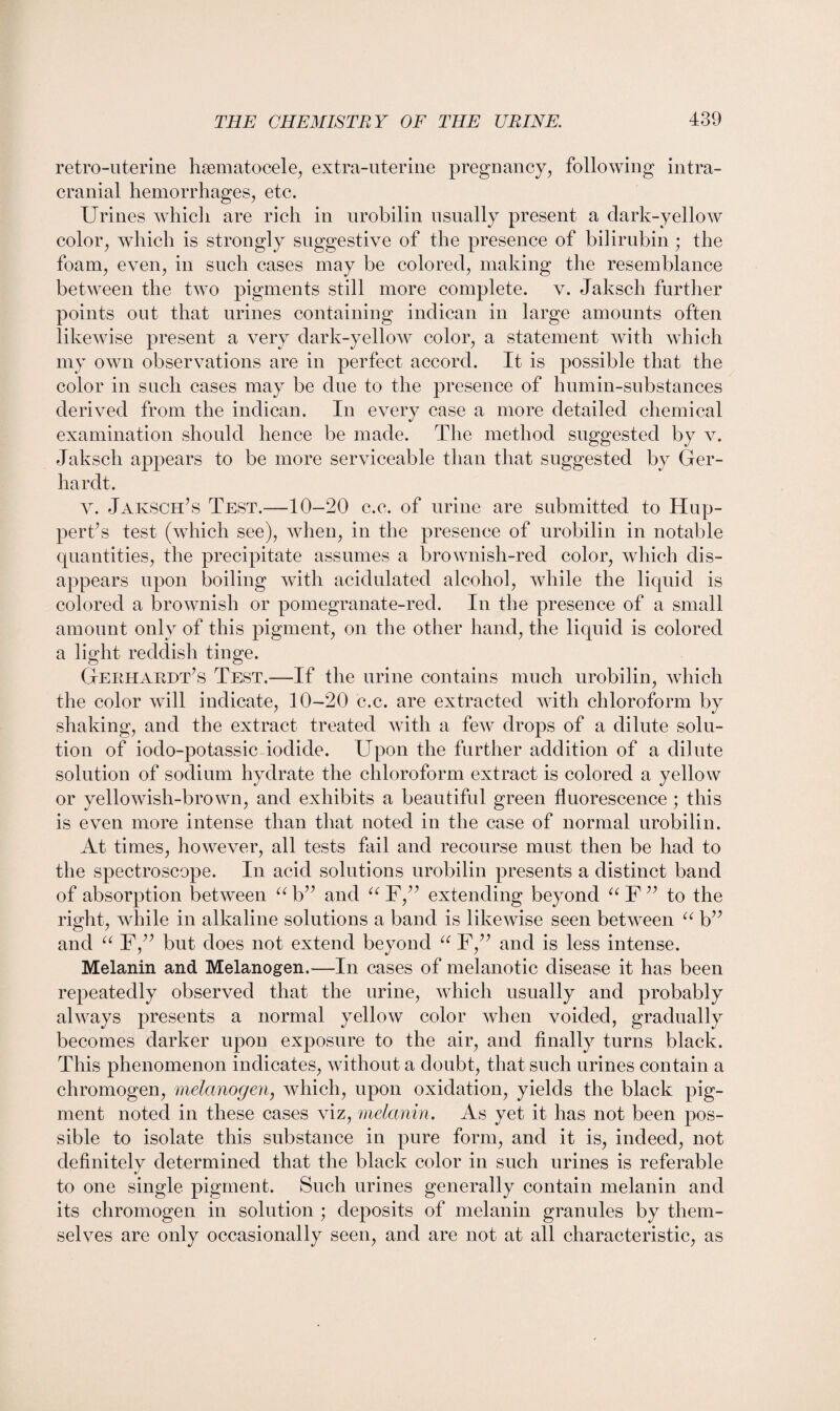 retro-uterine hsematocele, extra-uterine pregnancy, following intra¬ cranial hemorrhages, etc. Urines which are rich in urobilin usually present a dark-yellow color, which is strongly suggestive of the presence of bilirubin ; the foam, even, in such cases may be colored, making the resemblance between the two pigments still more complete, v. Jaksch further points out that urines containing indican in large amounts often likewise present a very dark-yellow color, a statement with which my own observations are in perfect accord. It is possible that the color in such cases may be due to the presence of humin-substances derived from the indican. In every case a more detailed chemical examination should hence be made. The method suggested by v. Jaksch appears to be more serviceable than that suggested by Ger- hardt. v. Jaksch’s Test.—10-20 c.c. of urine are submitted to Hup- pert’s test (which see), when, in the presence of urobilin in notable quantities, the precipitate assumes a brownish-red color, which dis¬ appears upon boiling with acidulated alcohol, while the liquid is colored a brownish or pomegranate-red. In the presence of a small amount only of this pigment, on the other hand, the liquid is colored a light reddish tinge. Gerhardt’s Test.—If the urine contains much urobilin, which the color will indicate, 10-20 c.c. are extracted with chloroform by shaking, and the extract treated with a few drops of a dilute solu¬ tion of iodo-potassic iodide. Upon the further addition of a dilute solution of sodium hydrate the chloroform extract is colored a yellow or yellowish-brown, and exhibits a beautiful green fluorescence ; this is even more intense than that noted in the case of normal urobilin. At times, however, all tests fail and recourse must then be had to the spectroscope. In acid solutions urobilin presents a distinct band of absorption between ub” and “ F,” extending beyond “F” to the right, while in alkaline solutions a band is likewise seen between a b” and “ F,” but does not extend beyond “ F,” and is less intense. Melanin and Melanogen.—In cases of melanotic disease it has been repeatedly observed that the urine, which usually and probably always presents a normal yellow color when voided, gradually becomes darker upon exposure to the air, and finally turns black. This phenomenon indicates, without a doubt, that such urines contain a chromogen, melcmogen, which, upon oxidation, yields the black pig¬ ment noted in these cases viz, melanin. As yet it has not been pos¬ sible to isolate this substance in pure form, and it is, indeed, not definitely determined that the black color in such urines is referable to one single pigment. Such urines generally contain melanin and its chromogen in solution ; deposits of melanin granules by them¬ selves are only occasionally seen, and are not at all characteristic, as
