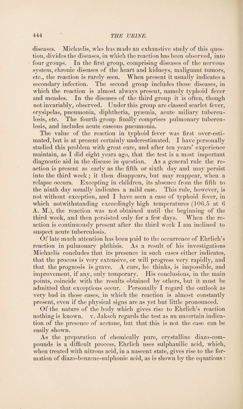 diseases. Michaelis, who has made an exhaustive study of this ques¬ tion, divides the diseases, in which the reaction has been observed, into four groups. In the first group, comprising diseases of the nervous system, chronic diseases of the heart and kidneys, malignant tumors, etc., the reaction is rarely seen. When present it usually indicates a secondary infection. The second group includes those diseases, in which the reaction is almost always present, namely typhoid fever and measles. In the diseases of the third group it is often, though not invariably, observed. Under this group are classed scarlet fever, erysipelas, pneumonia, diphtheria, pyaemia, acute miliary tubercu¬ losis, etc. The fourth group finally comprises pulmonary tubercu¬ losis, and includes acute caseous pneumonia. The value of the reaction in typhoid fever was first over-esti¬ mated, but is at present certainly underestimated. I have personally studied this problem with great care, and after ten years’ experience maintain, as I did eight years ago, that the test is a most important diagnostic aid in the disease in question. As a general rule the re¬ action is present as early as the fifth or sixth day and may persist into the third week; it then disappears, but may reappear, when a relapse occurs. Excepting in children, its absence from the fifth to the ninth day usually indicates a mild case. This rule, however, is not without exception, and I have seen a case of typhoid fever, in which notwithstanding exceedingly high temperatures (106.5 at 6 A. M.), the reaction was not obtained until the beginning of the third week, and then persisted only for a few days. When the re¬ action is continuously present after the third week I am inclined to suspect acute tuberculosis. Of late much attention has been paid to the occurrence of Ehrlich’s reaction in pulmonary phthisis. As a result of his investigations Michaelis concludes that its presence in such cases either indicates, that the process is very extensive, or will progress very rapidly, and that the prognosis is grave. A cure, he thinks, is impossible, and improvement, if any, only temporary. His conclusions, in the main points, coincide with the results obtained by others, but it must be admitted that exceptions occur. Personally I regard the outlook as very bad in those cases, in which the reaction is almost constantly present, even if the physical signs are as yet but little pronounced. Of the nature of the body which gives rise to Ehrlich’s reaction nothing: is known, v. Jaksch regards the test as an uncertain indica- tion of the presence of acetone, but that this is not the case can be easily shown. As the preparation of chemically pure, crystalline diazo-com- pounds is a difficult process, Ehrlich uses sulphanilic acid, which, when treated with nitrous acid, in a nascent state, gives rise to the for¬ mation of diazo-benzene-sulphonic acid, as is shown by the equations :