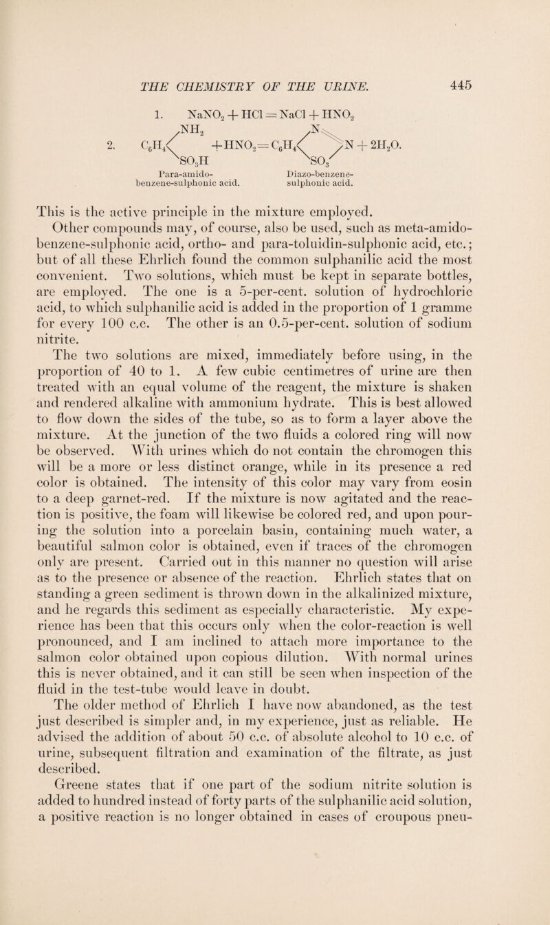 2. 1. NaN02 + HC1 = NaCl + HN02 ATH, c6h4< 4-HN02=C6H4< sSOoH ,N \S0, N + 2H20. Para-amido- benzene-sulphonic acid. Diazo-benzene- sulphonic acid. This is the active principle in the mixture employed. Other compounds may, of course, also be used, such as meta-amido- benzene-sulphonic acid, ortho- and para-toluidin-sulphonic acid, etc.; but of all these Ehrlich found the common sulphanilic acid the most convenient. Two solutions, which must be kept in separate bottles, are employed. The one is a 5-per-cent, solution of hydrochloric acid, to which sulphanilic acid is added in the proportion of 1 gramme for every 100 c.c. The other is an 0.5-per-cent, solution of sodium nitrite. The two solutions are mixed, immediately before using, in the proportion of 40 to 1. A few cubic centimetres of urine are then treated with an equal volume of the reagent, the mixture is shaken and rendered alkaline with ammonium hydrate. This is best allowed to flow down the sides of the tube, so as to form a layer above the mixture. At the junction of the two fluids a colored ring will now be observed. With urines which do not contain the chromogen this will be a more or less distinct orange, while in its presence a red color is obtained. The intensity of this color may vary from eosin to a deep garnet-red. If the mixture is now agitated and the reac¬ tion is positive, the foam will likewise be colored red, and upon pour¬ ing the solution into a porcelain basin, containing much water, a beautiful salmon color is obtained, even if traces of the chromogen only are present. Carried out in this manner no question will arise as to the presence or absence of the reaction. Ehrlich states that on standing a green sediment is thrown down in the alkalinized mixture, and he regards this sediment as especially characteristic. My expe¬ rience has been that this occurs only when the color-reaction is well pronounced, and I am inclined to attach more importance to the salmon color obtained upon copious dilution. With normal urines this is never obtained, and it can still be seen when inspection of the fluid in the test-tube would leave in doubt. The older method of Ehrlich I have now abandoned, as the test just described is simpler and, in my experience, just as reliable. He advised the addition of about 50 c.c. of absolute alcohol to 10 c.c. of urine, subsequent filtration and examination of the filtrate, as just described. Greene states that if one part of the sodium nitrite solution is added to hundred instead of forty parts of the sulphanilic acid solution, a positive reaction is no longer obtained in cases of croupous pneu-