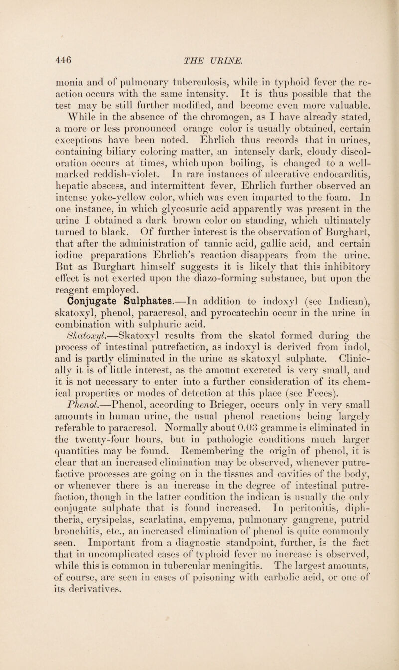 monia and of pulmonary tuberculosis, while in typhoid fever the re¬ action occurs with the same intensity. It is thus possible that the test may be still further modified, and become even more valuable. While in the absence of the chromogen, as I have already stated, a more or less pronounced orange color is usually obtained, certain exceptions have been noted. Ehrlich thus records that in urines, containing biliary coloring matter, an intensely dark, cloudy discol¬ oration occurs at times, which upon boiling, is changed to a well- marked reddish-violet. In rare instances of ulcerative endocarditis, hepatic abscess, and intermittent fever, Ehrlich further observed an intense yoke-yellow color, which was even imparted to the foam. In one instance, in which glycosuric acid apparently was present in the urine I obtained a dark brown color on standing, which ultimately turned to black. Of further interest is the observation of Burghart, that after the administration of tannic acid, gallic acid, and certain iodine preparations Ehrlich’s reaction disappears from the urine. But as Burghart himself suggests it is likely that this inhibitory effect is not exerted upon the diazo-forming substance, but upon the reagent employed. Conjugate Sulphates.—In addition to indoxyl (see Indican), skatoxyl, phenol, paracresol, and pyrocatechin occur in the urine in combination with sulphuric acid. Skatoxyl.—Skatoxyl results from the skatol formed during the process of intestinal putrefaction, as indoxyl is derived from indol, and is partly eliminated in the urine as skatoxyl sulphate. Clinic¬ ally it is of little interest, as the amount excreted is very small, and it is not necessary to enter into a further consideration of its chem¬ ical properties or modes of detection at this place (see Feces). Phenol.—Phenol, according to Brieger, occurs only in very small amounts in human urine, the usual phenol reactions being largely referable to paracresol. Normally about 0.03 gramme is eliminated in the twenty-four hours, but in pathologic conditions much larger quantities may be found. Bemembering the origin of phenol, it is clear that an increased elimination may be observed, whenever putre¬ factive processes are going on in the tissues and cavities of the body, or whenever there is an increase in the degree of intestinal putre¬ faction, though in the latter condition the indican is usually the only conjugate sulphate that is found increased. In peritonitis, diph¬ theria, erysipelas, scarlatina, empyema, pulmonary gangrene, putrid bronchitis, etc., an increased elimination of phenol is quite commonly seen. Important from a diagnostic standpoint, further, is the fact that in uncomplicated cases of typhoid fever no increase is observed, while this is common in tubercular meningitis. The largest amounts, of course, are seen in cases of poisoning with carbolic acid, or one of its derivatives.