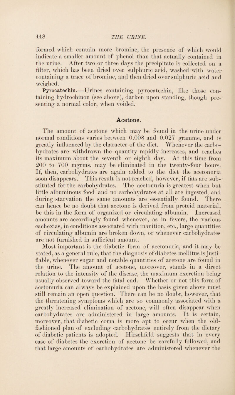 formed which contain more bromine, the presence of which would indicate a smaller amount of phenol than that actually contained in the urine. After two or three days the precipitate is collected on a filter, which has been dried over sulphuric acid, washed with water containing a trace of bromine, and then dried over sulphuric acid and weighed. Pyrocatechin.—Urines containing pyrocatechin, like those con¬ taining hydrochinon (see above), darken upon standing, though pre¬ senting a normal color, when voided. Acetone. The amount of acetone which may be found in the urine under %/ normal conditions varies between 0.008 and 0.027 gramme, and is greatly influenced by the character of the diet. Whenever the carbo¬ hydrates are withdrawn the quantity rapidly increases, and reaches its maximum about the seventh or eighth day. At this time from 200 to 700 mgrms. may be eliminated in the twenty-four hours. If, then, carbohydrates are again added to the diet the acetonuria soon disappears. This result is not reached, however, if fats are sub¬ stituted for the carbohydrates. The acetonuria is greatest when but little albuminous food and no carbohydrates at all are ingested, and during starvation the same amounts are essentially found. There can hence be no doubt that acetone is derived from proteid material, be this in the form of organized or circulating albumin. Increased amounts are accordingly found whenever, as in fevers, the various cachexias, in conditions associated with inanition, etc., large quantities of circulating albumin are broken down, or whenever carbohydrates are not furnished in sufficient amount. Most important is the diabetic form of acetonuria, and it may be stated, as a general rule, that the diagnosis of diabetes mellitus is justi¬ fiable, whenever sugar and notable quantities of acetone are found in the urine. The amount of acetone, moreover, stands in a direct relation to the intensity of the disease, the maximum excretion being usually observed toward the fatal end. Whether or not this form of acetonuria can always be explained upon the basis given above must still remain an open question. There can be no doubt, however, that the threatening symptoms which are so commonly associated with a greatly increased elimination of acetone, will often disappear when carbohydrates are administered in large amounts. It is certain, moreover, that diabetic coma is more apt to occur when the old- fashioned plan of excluding carbohydrates entirely from the dietary of diabetic patients is adopted. Hirschfelcl suggests that in every case of diabetes the excretion of acetone be carefully followed, and that large amounts of carhohydrates are administered whenever the