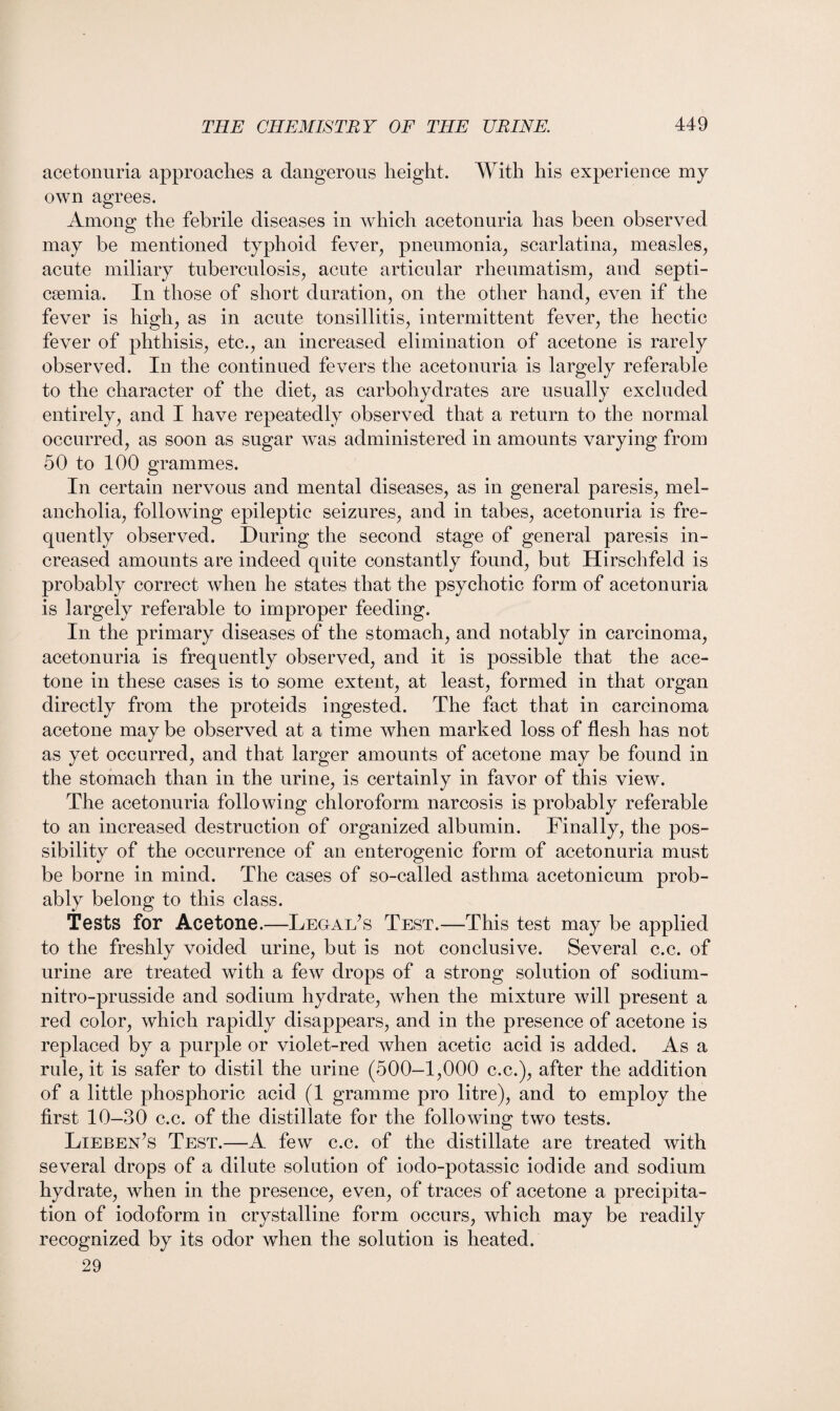 acetonuria approaches a dangerous height. With his experience my own agrees. Among the febrile diseases in which acetonuria has been observed may be mentioned typhoid fever, pneumonia, scarlatina, measles, acute miliary tuberculosis, acute articular rheumatism, and septi¬ caemia. In those of short duration, on the other hand, even if the fever is high, as in acute tonsillitis, intermittent fever, the hectic fever of phthisis, etc., an increased elimination of acetone is rarely observed. In the continued fevers the acetonuria is largely referable to the character of the diet, as carbohydrates are usually excluded entirely, and I have repeatedly observed that a return to the normal occurred, as soon as sugar was administered in amounts varying from 50 to 100 grammes. In certain nervous and mental diseases, as in general paresis, mel¬ ancholia, following epileptic seizures, and in tabes, acetonuria is fre¬ quently observed. During the second stage of general paresis in¬ creased amounts are indeed quite constantly found, but Hirschfeld is probably correct when he states that the psychotic form of acetonuria is largely referable to improper feeding. In the primary diseases of the stomach, and notably in carcinoma, acetonuria is frequently observed, and it is possible that the ace¬ tone in these cases is to some extent, at least, formed in that organ directly from the proteids ingested. The fact that in carcinoma acetone may be observed at a time when marked loss of flesh has not as yet occurred, and that larger amounts of acetone may be found in the stomach than in the urine, is certainly in favor of this view. The acetonuria following chloroform narcosis is probably referable to an increased destruction of organized albumin. Finally, the pos¬ sibility of the occurrence of an enterogenic form of acetonuria must be borne in mind. The cases of so-called asthma acetonicum prob¬ ably belong to this class. Tests for Acetone.—Legal’s Test.—This test may be applied to the freshly voided urine, but is not conclusive. Several c.c. of urine are treated with a few drops of a strong solution of sodium- nitro-prusside and sodium hydrate, when the mixture will present a red color, which rapidly disappears, and in the presence of acetone is replaced by a purple or violet-red when acetic acid is added. As a rule, it is safer to distil the urine (500—1,000 c.c.), after the addition of a little phosphoric acid (1 gramme pro litre), and to employ the first 10—30 c.c. of the distillate for the following two tests. Lieben’s Test.—A few c.c. of the distillate are treated with several drops of a dilute solution of iodo-potassic iodide and sodium hydrate, when in the presence, even, of traces of acetone a precipita¬ tion of iodoform in crystalline form occurs, which may be readily recognized by its odor when the solution is heated. 29