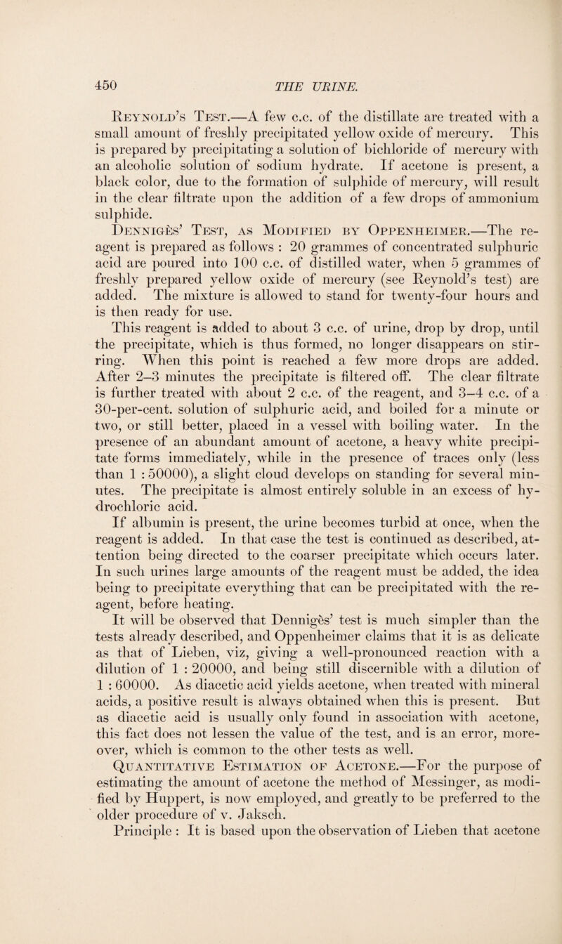 Reynold’s Test.—A few c.c. of the distillate are treated with a small amount of freshly precipitated yellow oxide of mercury. This is prepared by precipitating a solution of bichloride of mercury with an alcoholic solution of sodium hydrate. If acetone is present, a black color, due to the formation of sulphide of mercury, will result in the clear filtrate upon the addition of a few drops of ammonium sulphide. Denniges’ Test, as Modified by Oppenheimer.—The re¬ agent is prepared as follows : 20 grammes of concentrated sulphuric acid are poured into 100 c.c. of distilled water, when 5 grammes of freshly prepared yellow oxide of mercury (see Reynold’s test) are added. The mixture is allowed to stand for twenty-four hours and is then ready for use. This reagent is added to about 3 c.c. of urine, drop by drop, until the precipitate, which is thus formed, no longer disappears on stir¬ ring. When this point is reached a few more drops are added. After 2—3 minutes the precipitate is filtered off. The clear filtrate is further treated with about 2 c.c. of the reagent, and 3-4 c.c. of a 30-per-cent, solution of sulphuric acid, and boiled for a minute or two, or still better, placed in a vessel with boiling water. In the presence of an abundant amount of acetone, a heavy white precipi¬ tate forms immediately, while in the presence of traces only (less than 1 :50000), a slight cloud develops on standing for several min¬ utes. The precipitate is almost entirely soluble in an excess of hy¬ drochloric acid. If albumin is present, the urine becomes turbid at once, when the reagent is added. In that case the test is continued as described, at¬ tention being directed to the coarser precipitate which occurs later. In such urines large amounts of the reagent must be added, the idea being to precipitate everything that can be precipitated with the re¬ agent, before heating. It will be observed that Denniges’ test is much simpler than the tests already described, and Oppenheimer claims that it is as delicate as that of Lieben, viz, giving a well-pronounced reaction with a dilution of 1 : 20000, and being still discernible with a dilution of 1 : 60000. As diacetic acid yields acetone, when treated with mineral acids, a positive result is always obtained when this is present. But as diacetic acid is usually only found in association with acetone, this fact does not lessen the value of the test, and is an error, more¬ over, which is common to the other tests as well. Quantitative Estimation of Acetone.—For the purpose of estimating the amount of acetone the method of Messinger, as modi¬ fied by Huppert, is now employed, and greatly to be preferred to the older procedure of v. Jaksch. Principle : It is based upon the observation of Lieben that acetone