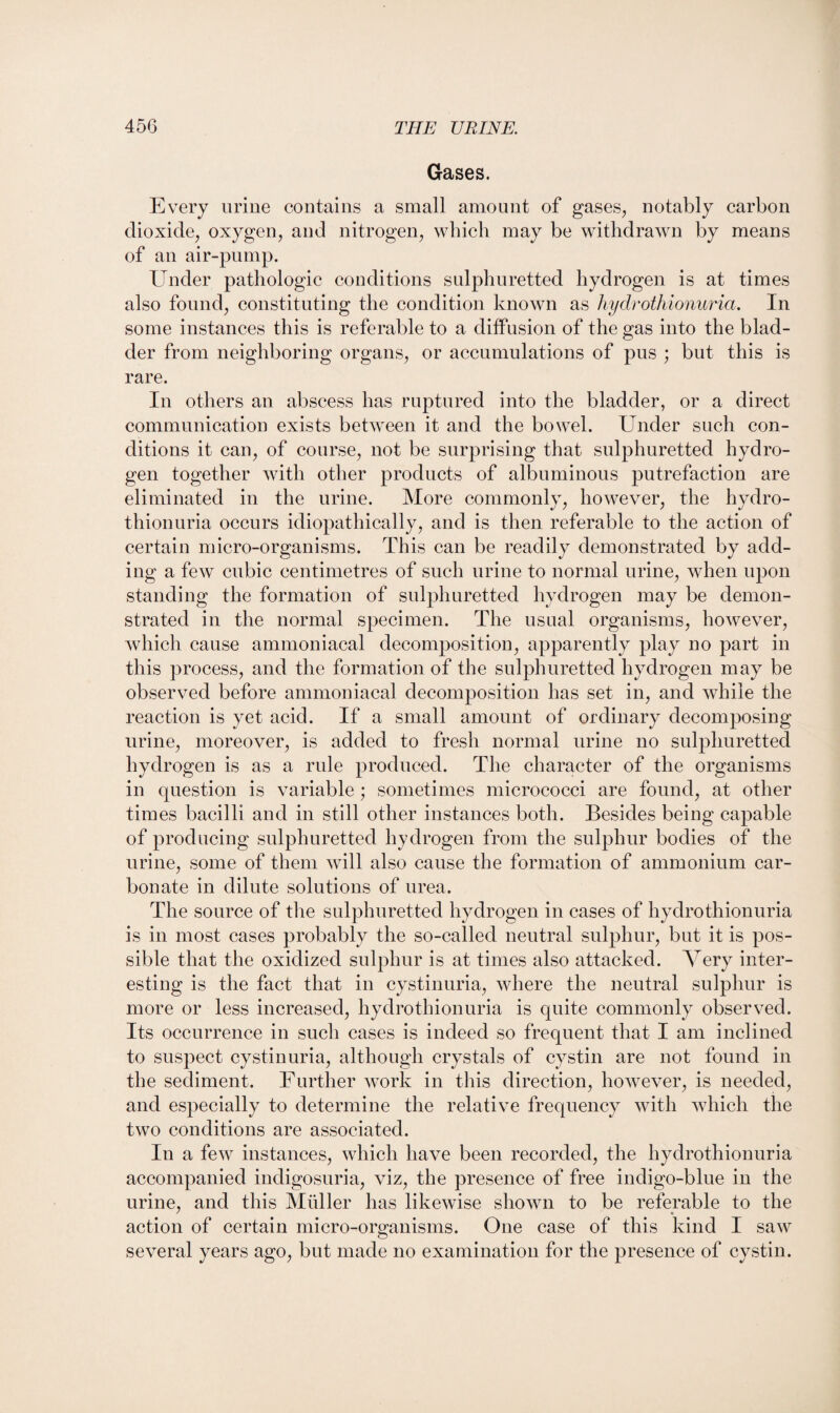 Gases. Every urine contains a small amount of gases, notably carbon dioxide, oxygen, and nitrogen, which may be withdrawn by means of an air-pump. Under pathologic conditions sulphuretted hydrogen is at times also found, constituting the condition known as hydrothionuria. In some instances this is referable to a diffusion of the gas into the blad¬ der from neighboring organs, or accumulations of pus ; but this is rare. In others an abscess has ruptured into the bladder, or a direct communication exists between it and the bowel. Under such con¬ ditions it can, of course, not be surprising that sulphuretted hydro¬ gen together with other products of albuminous putrefaction are eliminated in the urine. More commonly, however, the hydro- thionuria occurs idiopathically, and is then referable to the action of certain micro-organisms. This can be readily demonstrated by add¬ ing a few cubic centimetres of such urine to normal urine, when upon standing the formation of sulphuretted hydrogen may be demon¬ strated in the normal specimen. The usual organisms, however, which cause amnioniacal decomposition, apparently play no part in this process, and the formation of the sulphuretted hydrogen may be observed before ammoniacal decomposition has set in, and while the reaction is yet acid. If a small amount of ordinary decomposing urine, moreover, is added to fresh normal urine no sulphuretted hydrogen is as a rule produced. The character of the organisms in question is variable ; sometimes micrococci are found, at other times bacilli and in still other instances both. Besides being capable of producing sulphuretted, hydrogen from the sulphur bodies of the urine, some of them will also cause the formation of ammonium car¬ bonate in dilute solutions of urea. The source of the sulphuretted hydrogen in cases of hydrothionuria is in most cases probably the so-called neutral sulphur, but it is pos¬ sible that the oxidized sulphur is at times also attacked. Very inter¬ esting is the fact that in cystinuria, where the neutral sulphur is more or less increased, hydrothionuria is quite commonly observed. Its occurrence in such cases is indeed so frequent that I am inclined to suspect cystinuria, although crystals of cystin are not found in the sediment. Further work in this direction, however, is needed, and especially to determine the relative frequency with which the two conditions are associated. In a few instances, which have been recorded, the hydrothionuria accompanied indigosuria, viz, the presence of free indigo-blue in the urine, and this Muller has likewise shown to be referable to the action of certain micro-organisms. One case of this kind I saw several years ago, but made no examination for the presence of cystin.