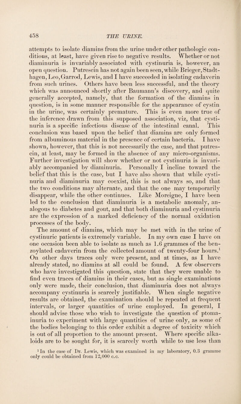 attempts to isolate diamins from the urine under other pathologic con¬ ditions, at least, have given rise to negative results. Whether or not diaminuria is invariably associated with cystinuria is, however, an open question. Putrescin has not again been seen, while Brieger, Stadt- hagen,Leo,Garrod, Lewis, and I have succeeded in isolating cadaverin from such urines. Others have been less successful, and the theory which was announced shortly after Baumann’s discovery, and quite generally accepted, namely, that the formation of the diamins in question, is in some manner responsible for the appearance of cystin in the urine, was certainly premature. This is even more true of the inference drawn from this supposed association, viz, that cysti¬ nuria is a specific infectious disease of the intestinal canal. This conclusion was based upon the belief that diamins are only formed from albuminous material in the presence of certain bacteria. I have shown, however, that this is not necessarily the case, and that putres¬ cin, at least, may be formed in the absence of any micro-organisms. Farther investigation will show whether or not cystinuria is invari¬ ably accompanied by diaminuria. Personally I incline toward the belief that this is the case, but I have also shown that while cvsti- nuria and diaminuria may coexist, this is not always so, and that the two conditions may alternate, and that the one may temporarily disappear, while the other continues. Like Moreigne, I have been led to the conclusion that diaminuria is a metabolic anomaly, an¬ alogous to diabetes and gout, and that both diaminuria and cystinuria are the expression of a marked deficiency of the normal oxidation processes of the body. The amount of diamins, which may be met with in the urine of cystinuric patients is extremely variable. In my own case I have on one occasion been able to isolate as much as 1.6 grammes of the ben- zoylated cadaverin from the collected amount of twenty-four hours.1 On other days traces only were present, and at times, as I have already stated, no diamins at all could be found. A few observers who have investigated this question, state that they were unable to find even traces of diamins in their cases, but as single examinations only were made, their conclusion, that diaminuria does not always accompany cystinuria is scarcely justifiable. When single negative results are obtained, the examination should be repeated at frequent intervals, or larger quantities of urine employed. In general, I should advise those who wish to investigate the question of ptoma- inuria to experiment with large quantities of urine only, as some of the bodies belonging to this order exhibit a degree of toxicity which is out of all proportion to the amount present. Where specific alka¬ loids are to be sought for, it is scarcely worth while to use less than 1 In the case of Dr. Lewis, which was examined in my laboratory, 0.3 gramme only could be obtained from 12,000 c.c.