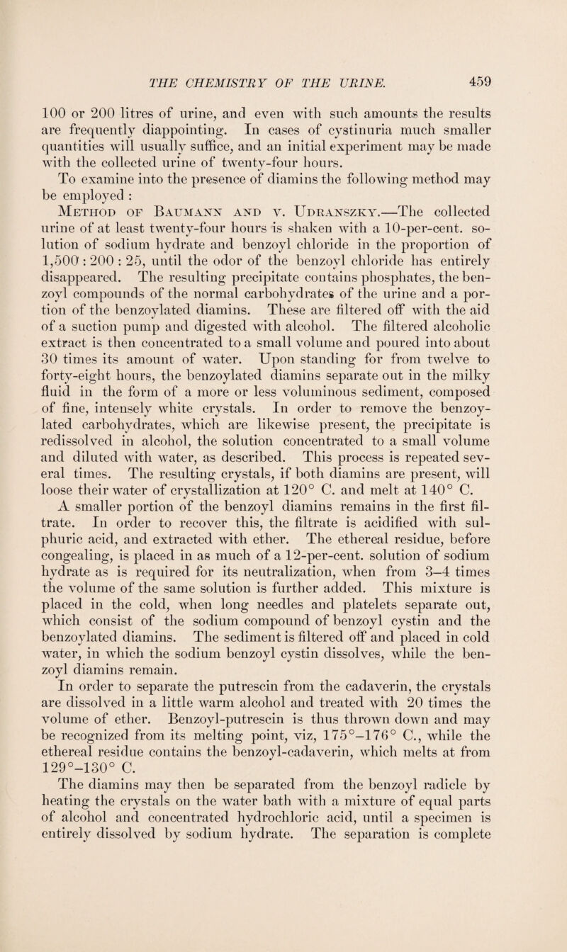 100 or 200 litres of urine, and even with such amounts the results are frequently diappointing. In cases of cystinuria much smaller quantities will usually suffice, and an initial experiment may be made with the collected urine of twentv-four hours. t/ To examine into the presence of diamins the following method may be employed : Method of Baumann and y. Udranszky.—The collected urine of at least twenty-four hours is shaken with a 10-per-cent, so¬ lution of sodium hydrate and benzoyl chloride in the proportion of 1,500: 200 : 25, until the odor of the benzoyl chloride has entirely disappeared. The resulting precipitate contains phosphates, the ben¬ zoyl compounds of the normal carbohydrates of the urine and a por¬ tion of the benzoylated diamins. These are filtered off with the aid of a suction pump and digested with alcohol. The filtered alcoholic extract is then concentrated to a small volume and poured into about 30 times its amount of water. Upon standing for from twelve to forty-eight hours, the benzoylated diamins separate out in the milky fluid in the form of a more or less voluminous sediment, composed of fine, intensely white crystals. In order to remove the benzoy¬ lated carbohydrates, which are likewise present, the precipitate is redissolved in alcohol, the solution concentrated to a small volume and diluted with water, as described. This process is repeated sev¬ eral times. The resulting crystals, if both diamins are present, will loose their water of crystallization at 120° C. and melt at 140° C. A smaller portion of the benzoyl diamins remains in the first fil¬ trate. In order to recover this, the filtrate is acidified with sul¬ phuric acid, and extracted with ether. The ethereal residue, before congealing, is placed in as much of a 12-per-cent, solution of sodium hydrate as is required for its neutralization, when from 3—4 times the volume of the same solution is further added. This mixture is placed in the cold, when long needles and platelets separate out, which consist of the sodium compound of benzoyl cystin and the benzoylated diamins. The sediment is filtered off and placed in cold water, in which the sodium benzoyl cystin dissolves, while the ben¬ zoyl diamins remain. In order to separate the putrescin from the cadaverin, the crystals are dissolved in a little warm alcohol and treated with 20 times the volume of ether. Benzoyl-putrescin is thus thrown down and may be recognized from its melting point, viz, 175°-176° C., while the ethereal residue contains the benzoyl-cadaverin, which melts at from 129°-130° C. The diamins may then be separated from the benzoyl radicle by heating the crystals on the water bath with a mixture of equal parts of alcohol and concentrated hydrochloric acid, until a specimen is entirely dissolved by sodium hydrate. The separation is complete