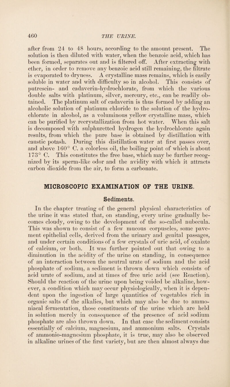 after from 24 to 48 hours, according to the amount present. The solution is then diluted with water, when the benzoic acid, which has been formed, separates out and is filtered off. After extracting with ether, in order to remove any benzoic acid still remaining, the filtrate is evaporated to dryness. A crystalline mass remains, which is easily soluble in water and with difficulty so in alcohol. This consists of putrescin- and cadaverin-hydrochlorate, from which the various double salts with platinum, silver, mercury, etc., can be readily ob¬ tained. The platinum salt of cadaverin is thus formed by adding an alcoholic solution of platinum chloride to the solution of the hydro¬ chlorate in alcohol, as a voluminous yellow crystalline mass, which can be purified by recrystallization from hot water. When this salt is decomposed with sulphuretted hydrogen the hydrochlorate again results, from which the pure base is obtained by distillation with caustic potash. During this distillation water at first passes over, and above 160° C. a colorless oil, the boiling point of which is about 173° C. This constitutes the free base, which may be further recog¬ nized by its sperm-like odor and the avidity with which it attracts carbon dioxide from the air, to form a carbonate. MICROSCOPIC EXAMINATION OF THE URINE. Sediments. In the chapter treating of the general physical characteristics of the urine it was stated that, on standing, every urine gradually be¬ comes cloudy, owing to the development of the so-called nubecula. This was shown to consist of a few mucous corpuscles, some pave¬ ment epithelial cells, derived from the urinary and genital passages, and under certain conditions of a few crystals of uric acid, of oxalate of calcium, or both. It was further pointed out that owing to a diminution in the acidity of the urine on standing, in consequence of an interaction between the neutral urate of sodium and the acid phosphate of sodium, a sediment is thrown down which consists of acid urate of sodium, and at times of free uric acid (see Reaction). Should the reaction of the urine upon being voided be alkaline, how¬ ever, a condition which may occur physiologically, when it is depen¬ dent upon the ingestion of large quantities of vegetables rich in organic salts of the alkalies, but which may also be due to ammo- niacal fermentation, those constituents of the urine which are held in solution merely in consequence of the presence of acid sodium phosphate are also thrown down. In that case the sediment consists essentially of calcium, magnesium, and ammonium salts. Crystals of ammonio-magnesium phosphate, it is true, may also be observed in alkaline urines of the first variety, but are then almost always due