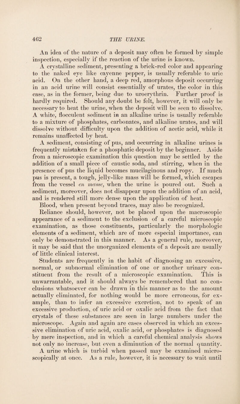 An idea of the nature of a deposit may often be formed by simple inspection, especially if the reaction of the urine is known. A crystalline sediment, presenting a brick-red color and appearing to the naked eye like cayenne pepper, is usually referable to uric acid. On the other hand, a deep red, amorphous deposit occurring in an acid urine will consist essentially of urates, the color in this case, as in the former, being due to uroerythrin. Further proof is hardly required. Should any doubt be felt, however, it will only be necessary to heat the urine, when the deposit will be seen to dissolve. A white, tlocculent sediment in an alkaline urine is usually referable to a mixture of phosphates, carbonates, and alkaline urates, and will dissolve without difficulty upon the addition of acetic acid, while it remains unaffected by heat. A sediment, consisting of pus, and occurring in alkaline urines is frequently mistaken for a phosphatic deposit by the beginner. Aside from a microscopic examination this question may be settled by the addition of a small piece of caustic soda, and stirring, when in the presence of pus the liquid becomes mucilaginous and ropy. If much pus is present, a tough, jelly-like mass will be formed, which escapes from the vessel en masse, when the urine is poured out. Such a sediment, moreover, does not disappear upon the addition of an acid, and is rendered still more dense upon the application of heat. Blood, when present beyond traces, may also be recognized. Reliance should, however, not be placed upon the macroscopic appearance of a sediment to the exclusion of a careful microscopic examination, as those constituents, particularly the morphologic elements of a sediment, which are of more especial importance, can only be demonstrated in this manner. As a general rule, moreover, it may be said that the unorganized elements of a deposit are usually of little clinical interest. Students are frequently in the habit of diagnosing an excessive, normal, or subnormal elimination of one or another urinary con¬ stituent from the result of a microscopic examination. This is unwarrantable, and it should always be remembered that no con¬ clusions whatsoever can be drawn in this manner as to the amount actually eliminated, for nothing would be more erroneous, for ex¬ ample, than to infer an excessive excretion, not to speak of an excessive production, of uric acid or oxalic acid from the fact that crystals of these substances are seen in large numbers under the microscope. Again and again are cases observed in which an exces¬ sive elimination of uric acid, oxalic acid, or phosphates is diagnosed by mere inspection, and in which a careful chemical analysis shows not only no increase, but even a diminution of the normal quantity. A urine which is turbid when passed may be examined micro¬ scopically at once. As a rule, however, it is necessary to wait until
