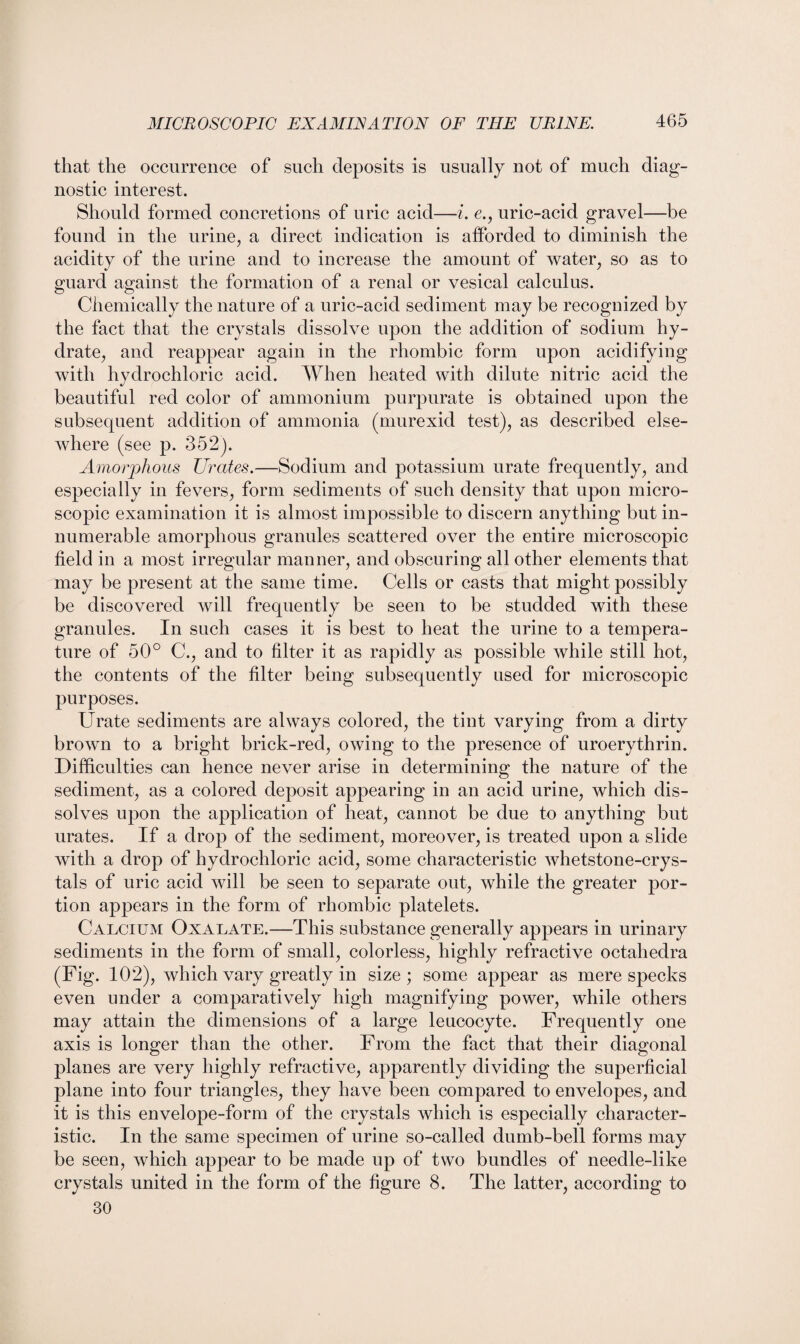 that the occurrence of such deposits is usually not of much diag¬ nostic interest. Should formed concretions of uric acid—i. e., uric-acid gravel—be found in the urine, a direct indication is afforded to diminish the acidity of the urine and to increase the amount of water, so as to guard against the formation of a renal or vesical calculus. Chemically the nature of a uric-acid sediment may be recognized by the fact that the crystals dissolve upon the addition of sodium hy¬ drate, and reappear again in the rhombic form upon acidifying with hydrochloric acid. When heated with dilute nitric acid the beautiful red color of ammonium purpurate is obtained upon the subsequent addition of ammonia (murexid test), as described else¬ where (see p. 352). Amorphous Urates.—Sodium and potassium urate frequently, and especially in fevers, form sediments of such density that upon micro¬ scopic examination it is almost impossible to discern anything but in¬ numerable amorphous granules scattered over the entire microscopic field in a most irregular manner, and obscuring all other elements that may be present at the same time. Cells or casts that might possibly be discovered will frequently be seen to be studded with these granules. In such cases it is best to heat the urine to a tempera¬ ture of 50° C., and to filter it as rapidly as possible while still hot, the contents of the filter being subsequently used for microscopic purposes. Urate sediments are always colored, the tint varying from a dirty brown to a bright brick-red, owing to the presence of uroerythrin. Difficulties can hence never arise in determining the nature of the sediment, as a colored deposit appearing in an acid urine, which dis¬ solves upon the application of heat, cannot be due to anything but urates. If a drop of the sediment, moreover, is treated upon a slide with a drop of hydrochloric acid, some characteristic whetstone-crys¬ tals of uric acid will be seen to separate out, while the greater por¬ tion appears in the form of rhombic platelets. Calcium Oxalate.—This substance generally appears in urinary sediments in the form of small, colorless, highly refractive octahedra (Fig. 102), which vary greatly in size; some appear as mere specks even under a comparatively high magnifying power, while others may attain the dimensions of a large leucocyte. Frequently one axis is longer than the other. From the fact that their diagonal planes are very highly refractive, apparently dividing the superficial plane into four triangles, they have been compared to envelopes, and it is this envelope-form of the crystals which is especially character¬ istic. In the same specimen of urine so-called dumb-bell forms may be seen, which appear to be made up of two bundles of needle-like crystals united in the form of the figure 8. The latter, according to 30