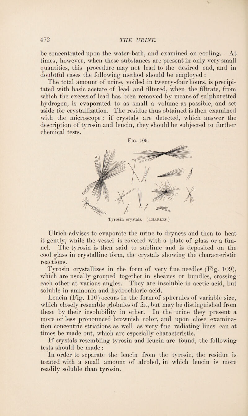 be concentrated upon the water-bath, and examined on cooling. At times, however, when these substances are present in only very small quantities, this procedure may not lead to the desired end, and in doubtful cases the following method should be employed : The total amount of urine, voided in twenty-four hours, is precipi¬ tated with basic acetate of lead and filtered, when the filtrate, from which the excess of lead has been removed by means of sulphuretted hydrogen, is evaporated to as small a volume as possible, and set aside for crystallization. The residue thus obtained is then examined with the microscope; if crystals are detected, which answer the description of tyrosin and leucin, they should be subjected to further chemical tests. Fig. 109. Ulrich advises to evaporate the urine to dryness and then to heat it gently, while the vessel is covered with a plate of glass or a fun¬ nel. The tyrosin is then said to sublime and is deposited on the cool glass in crystalline form, the crystals showing the characteristic reactions. Tyrosin crystallizes in the form of very fine needles (Fig. 109), which are usually grouped together in sheaves or bundles, crossing each other at various angles. They are insoluble in acetic acid, but soluble in ammonia and hydrochloric acid. Leucin (Fig. 110) occurs in the form of spherules of variable size, which closely resemble globules of fat, but may be distinguished from these by their insolubility in ether. In the urine they present a more or less pronounced brownish color, and upon close examina¬ tion concentric striations as well as very fine radiating lines can at times be made out, which are especially characteristic. If crystals resembling tyrosin and leucin are found, the following tests should be made: In order to separate the leucin from the tyrosin, the residue is treated with a small amount of alcohol, in which leucin is more readily soluble than tyrosin.