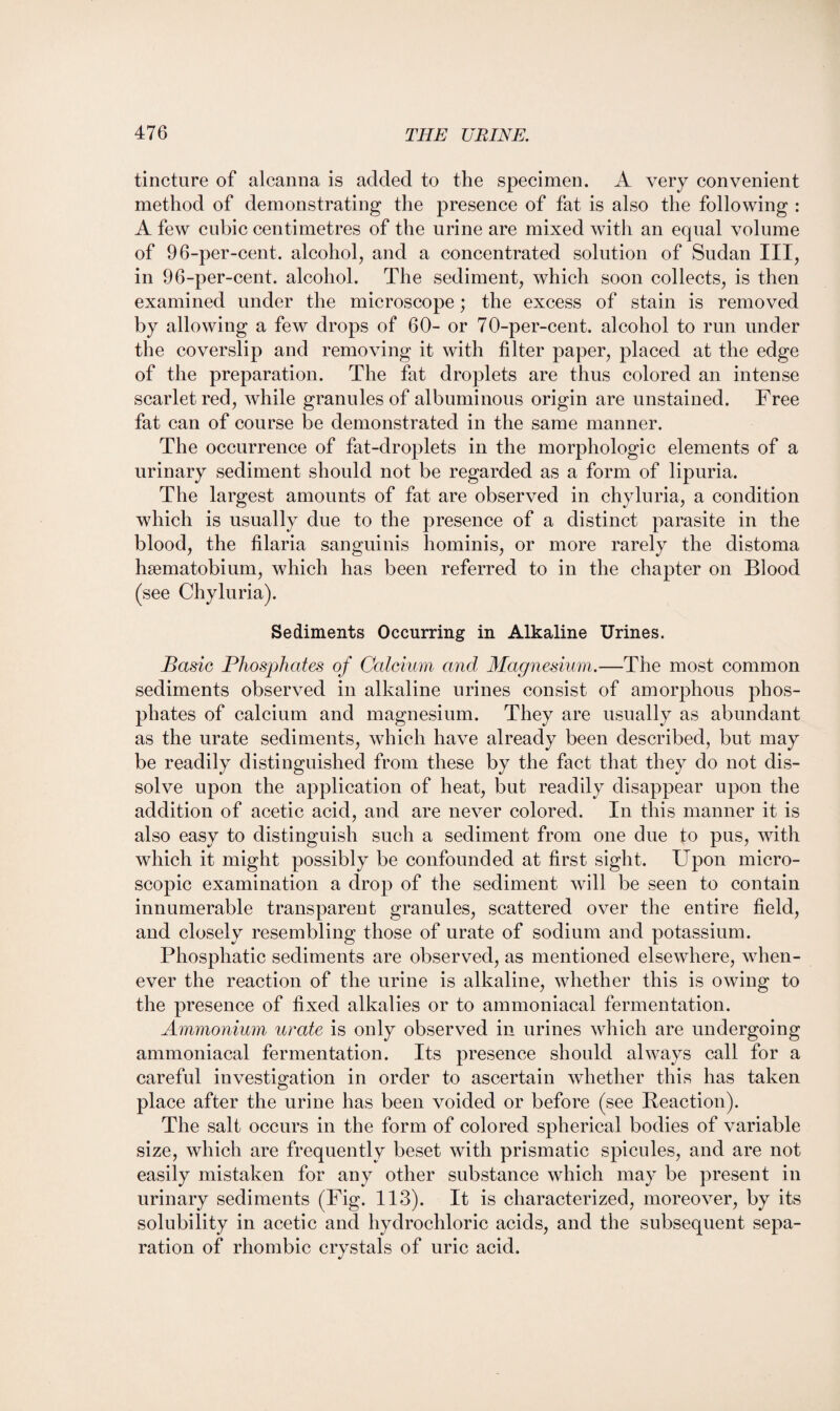tincture of alcanna is added to the specimen. A very convenient method of demonstrating the presence of fat is also the following : A few cubic centimetres of the urine are mixed with an equal volume of 96-per-cent, alcohol, and a concentrated solution of Sudan III, in 96-per-cent, alcohol. The sediment, which soon collects, is then examined under the microscope; the excess of stain is removed by allowing a few drops of 60- or 70-per-cent, alcohol to run under the coverslip and removing it with filter paper, placed at the edge of the preparation. The fat droplets are thus colored an intense scarlet red, while granules of albuminous origin are unstained. Free fat can of course be demonstrated in the same manner. The occurrence of fat-droplets in the morphologic elements of a urinary sediment should not be regarded as a form of lipuria. The largest amounts of fat are observed in chyluria, a condition which is usually due to the presence of a distinct parasite in the blood, the filaria sanguinis liominis, or more rarely the distoma haematobium, which has been referred to in the chapter on Blood (see Chyluria). Sediments Occurring in Alkaline Urines. Basic Phosphates of Calcium and Magnesium.—The most common sediments observed in alkaline urines consist of amorphous phos¬ phates of calcium and magnesium. They are usually as abundant as the urate sediments, which have already been described, but may be readily distinguished from these by the fact that they do not dis¬ solve upon the application of heat, but readily disappear upon the addition of acetic acid, and are never colored. In this manner it is also easy to distinguish such a sediment from one due to pus, with which it might possibly be confounded at first sight. Upon micro¬ scopic examination a drop of the sediment will be seen to contain innumerable transparent granules, scattered over the entire field, and closely resembling those of urate of sodium and potassium. Phosphatic sediments are observed, as mentioned elsewhere, when¬ ever the reaction of the urine is alkaline, whether this is owing to the presence of fixed alkalies or to ammoniacal fermentation. Ammonium urate is only observed in urines which are undergoing ammoniacal fermentation. Its presence should always call for a careful investigation in order to ascertain whether this has taken place after the urine has been voided or before (see Reaction). The salt occurs in the form of colored spherical bodies of variable size, which are frequently beset with prismatic spicules, and are not easily mistaken for any other substance which may be present in urinary sediments (Fig. 113). It is characterized, moreover, by its solubility in acetic and hydrochloric acids, and the subsequent sepa¬ ration of rhombic crystals of uric acid.