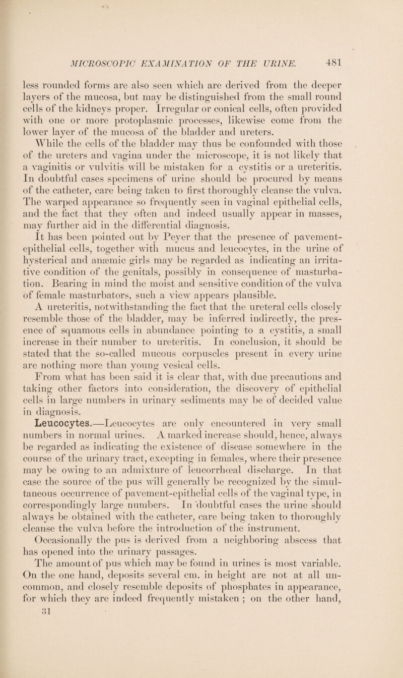 less rounded forms are also seen which are derived from the deeper layers of the mucosa, but may be distinguished from the small round cells of the kidneys proper. Irregular or conical cells, often provided with one or more protoplasmic processes, likewise come from the lower layer of the mucosa of the bladder and ureters. While the cells of the bladder may thus be confounded with those of the ureters and vagina under the microscope, it is not likely that a vaginitis or vulvitis will be mistaken for a cystitis or a ureteritis. In doubtful cases specimens of urine should be procured by means of the catheter, care bein«; taken to first thoroughly cleanse the vulva. The warped appearance so frequently seen in vaginal epithelial cells, and the fact that they often and indeed usually appear in masses, may further aid in the differential diagnosis. It has been pointed out by Peyer that the presence of pavement- epithelial cells, together with mucus and leucocytes, in the urine of hysterical and anaemic girls may be regarded as indicating an irrita¬ tive condition of the genitals, possibly in consequence of masturba¬ tion. Bearing in mind the moist and sensitive condition of the vulva of female masturbators, such a view appears plausible. A ureteritis, notwithstanding the fact that the ureteral cells closely resemble those of the bladder, may be inferred indirectly, the pres¬ ence of squamous cells in abundance pointing to a cystitis, a small increase in their number to ureteritis. In conclusion, it should be stated that the so-called mucous corpuscles present in every urine are nothing more than young vesical cells. From what has been said it is clear that, with due precautions and taking other factors into consideration, the discovery of epithelial cells in large numbers in urinary sediments may be of decided value in diagnosis. Leucocytes.—Leucocytes are only encountered in very small numbers in normal urines. A marked increase should, hence, always be regarded as indicating the existence of disease somewhere in the course of the urinary tract, excepting in females, where their presence may be owing to an admixture of leucorrhoeal discharge. In that case the source of the pus will generally be recognized by the simul¬ taneous occurrence of pavement-epithelial cells of the vaginal type, in correspondingly large numbers. In doubtful cases the urine should always be obtained with the catheter, care being taken to thoroughly cleanse the vulva before the introduction of the instrument. Occasionally the pus is derived from a neighboring abscess that has opened into the urinary passages. The amount of pus which may be found in urines is most variable. On the one hand, deposits several cm. in height are not at all un¬ common, and closely resemble deposits of phosphates in appearance, for which they are indeed frequently mistaken ; on the other hand, O 1 oi
