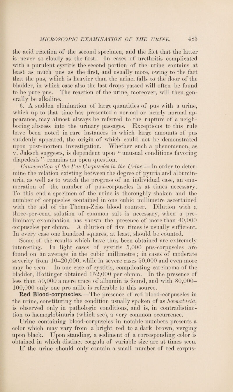 the acid reaction of the second specimen, and the fact that the latter is never so cloudy as the first. In cases of urethritis complicated with a purulent cystitis the second portion of the urine contains at least as much pus as the first, and usually more, owing to the fact that the pus, which is heavier than the urine, falls to the floor of the bladder, in which case also the last drops passed will often be found to be pure pus. The reaction of the urine, moreover, will then gen¬ erally be alkaline. 6. A sudden elimination of large quantities of pus with a urine, which up to that time has presented a normal or nearly normal ap¬ pearance, may almost always be referred to the rupture of a neigh¬ boring abscess into the urinary passages. Exceptions to this rule have been noted in rare instances in which large amounts of pus suddenly appeared, the origin of which could not be demonstrated upon post-mortem investigation. Whether such a phenomenon, as v. Jaksch suggests, is dependent upon u unusual conditions favoring diapedesis” remains an open question. Enumeration of the Pus Corpuscles in the Urine.—In order to deter¬ mine the relation existing between the degree of pyuria and albumin¬ uria, as well as to watch the progress of an individual case, an enu¬ meration of the number of pus-corpuscles is at times necessary. To this end a specimen of the urine is thoroughly shaken and the number of corpuscles contained in one cubic millimetre ascertained with the aid of the Thoma-Zeiss blood counter. Dilution with a three-per-cent, solution of common salt is necessary, when a pre¬ liminary examination has shown the presence of more than 40,000 corpuscles per cbmm. A dilution of five times is usually sufficient. In every case one hundred squares, at least, should be counted. Some of the results which have thus been obtained are extremely interesting. In light cases of cystitis 5,000 pus-corpuscles are found on an average in the cubic millimetre ; in cases of moderate severity from 10-20,000, while in severe cases 50,000 and even more may be seen. In one case of cystitis, complicating carcinoma of the bladder, Hottinger obtained 152,000 per cbmm. In the presence of less than 50,000 a mere trace of albumin is found, and with 80,000— 100,000 only one pro mille is referable to this source. Red Blood-corpuscles.—The presence of red blood-corpuscles in the urine, constituting the condition usually spoken of as hcematuria, is observed only in pathologic conditions, and is, in contradistinc¬ tion to hsemoglobinuria (which see), a very common occurrence. Urine containing blood-corpuscles in notable numbers presents a color which may vary from a bright red to a dark brown, verging upon black. Upon standing, a sediment of a corresponding color is obtained in which distinct coagula of variable size are at times seen. If the urine should only contain a small number of red corpus-