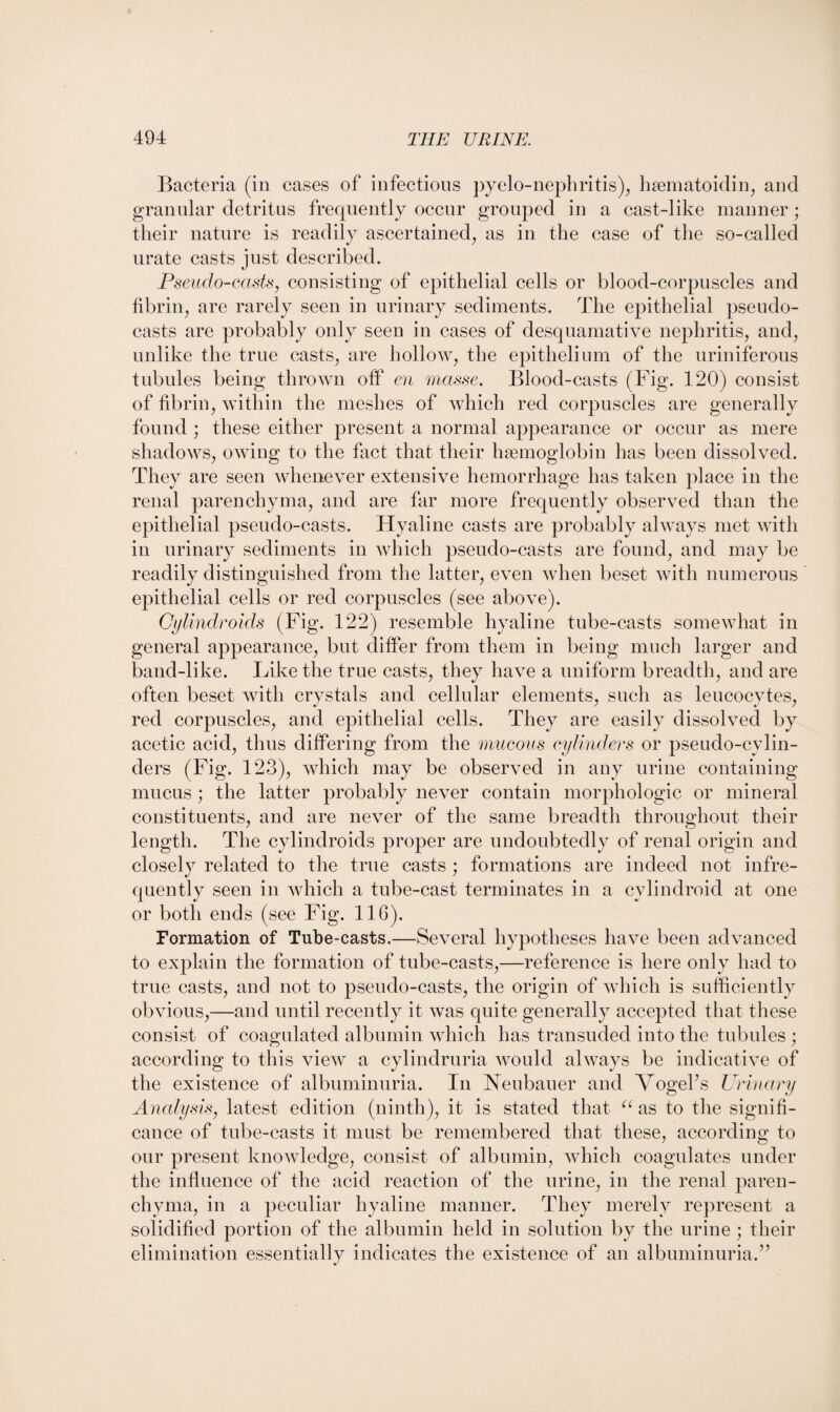 Bacteria (in cases of infections pyelo-nephritis), hsematoidin, and granular detritus frequently occur grouped in a cast-like manner; their nature is readily ascertained, as in the case of the so-called urate casts just described. Pseudo-casts, consisting of epithelial cells or blood-corpuscles and fibrin, are rarely seen in urinary sediments. The epithelial pseudo- casts are probably only seen in cases of desquamative nephritis, and, unlike the true casts, are hollow, the epithelium of the uriniferous tubules being thrown off en masse. Blood-casts (Fig. 120) consist of fibrin, within the meshes of which red corpuscles are generally found ; these either present a normal appearance or occur as mere shadows, owing to the fact that their haemoglobin has been dissolved. They are seen whenever extensive hemorrhage has taken place in the renal parenchyma, and are far more frequently observed than the epithelial pseudo-casts. Hyaline casts are probably always met with in urinary sediments in which pseudo-casts are found, and may be readily distinguished from the latter, even when beset with numerous epithelial cells or red corpuscles (see above). Oylindroids (Fig. 122) resemble hyaline tube-casts somewhat in general appearance, but differ from them in being much larger and band-like. Like the true casts, they have a uniform breadth, and are often beset with crystals and cellular elements, such as leucocytes, red corpuscles, and epithelial cells. They are easily dissolved by acetic acid, thus differing from the mucous cylinders or pseudo-cylin¬ ders (Fig. 123), which may be observed in any urine containing mucus ; the latter probably never contain morphologic or mineral constituents, and are never of the same breadth throughout their length. The cylindroids proper are undoubtedly of renal origin and closely related to the true casts ; formations are indeed not infre¬ quently seen in which a tube-cast terminates in a cylindroid at one or both ends (see Fig. 116). Formation of Tube-casts.—Several hypotheses have been advanced to explain the formation of tube-casts,—reference is here only had to true casts, and not to pseudo-casts, the origin of which is sufficiently obvious,—and until recently it was quite generally accepted that these consist of coagulated albumin which has transuded into the tubules ; according to this view a cylindruria would always be indicative of the existence of albuminuria. In Neubauer and Vogel’s Urinary Analysis, latest edition (ninth), it is stated that u as to the signifi¬ cance of tube-casts it must be remembered that these, according to our present knowledge, consist of albumin, which coagulates under the influence of the acid reaction of the urine, in the renal paren¬ chyma, in a peculiar hyaline manner. They merely represent a solidified portion of the albumin held in solution by the urine ; their elimination essentially indicates the existence of an albuminuria.”