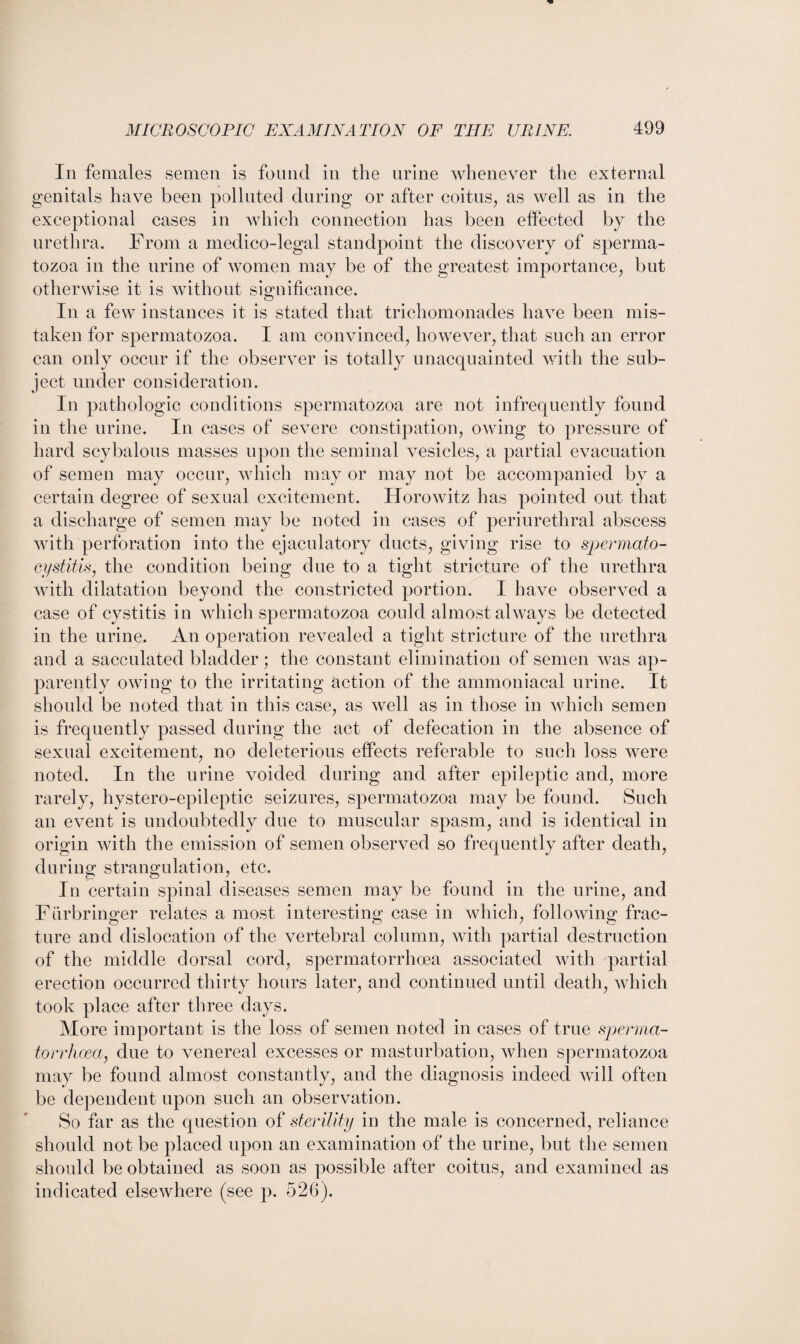 In females semen is found in the urine whenever the external genitals have been polluted during or after coitus, as well as in the exceptional cases in which connection has been effected by the urethra. From a medico-legal standpoint the discovery of sperma¬ tozoa in the urine of women may be of the greatest importance, but otherwise it is without significance. In a few instances it is stated that trichomonades have been mis¬ taken for spermatozoa. I am convinced, however, that such an error can only occur if the observer is totally unacquainted with the sub¬ ject under consideration. In pathologic conditions spermatozoa are not infrequently found in the urine. In cases of severe constipation, owing to pressure of hard scybalous masses upon the seminal vesicles, a partial evacuation of semen may occur, which may or may not be accompanied by a certain degree of sexual excitement. Horowitz has pointed out that a discharge of semen may be noted in cases of periurethral abscess with perforation into the ejaculatory ducts, giving rise to spermato- cystitis, the condition being due to a tight stricture of the urethra with dilatation beyond the constricted portion. I have observed a case of cystitis in which spermatozoa could almost always be detected in the urine. An operation revealed a tight stricture of the urethra and a sacculated bladder; the constant elimination of semen was ap¬ parently owing to the irritating action of the ammoniacal urine. It should be noted that in this case, as well as in those in which semen is frequently passed during the act of defecation in the absence of sexual excitement, no deleterious effects referable to such loss were noted. In the urine voided during and after epileptic and, more rarely, hystero-epileptic seizures, spermatozoa may be found. Such an event is undoubtedly due to muscular spasm, and is identical in origin with the emission of semen observed so frequently after death, during strangulation, etc. In certain spinal diseases semen may be found in the urine, and Fiirbringer relates a most interesting case in which, following frac¬ ture and dislocation of the vertebral column, with partial destruction of the middle dorsal cord, spermatorrhoea associated with partial erection occurred thirty hours later, and continued until death, which took place after three days. More important is the loss of semen noted in cases of true sperma¬ torrhoea, due to venereal excesses or masturbation, when spermatozoa may be found almost constantly, and the diagnosis indeed will often be dependent upon such an observation. So far as the question of sterility in the male is concerned, reliance should not be placed upon an examination of the urine, but the semen should be obtained as soon as possible after coitus, and examined as indicated elsewhere (see p. 526).