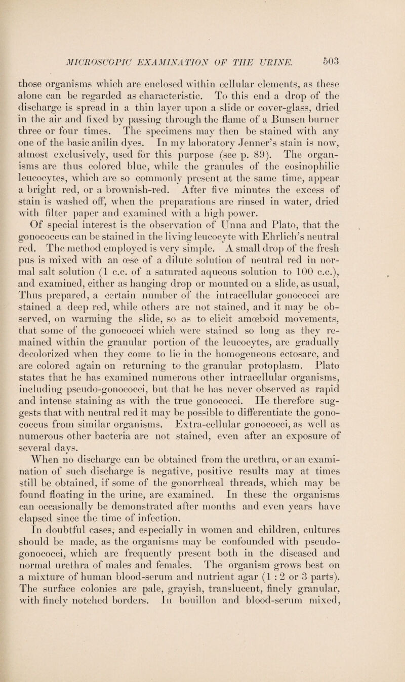 those organisms which are enclosed within cellular elements, as these alone can be regarded as characteristic. To this end a drop of the discharge is spread in a thin layer upon a slide or cover-glass, dried in the air and fixed by passing through the flame of a Bunsen burner three or four times. The specimens may then be stained with any one of the basic anilin dyes. In my laboratory Jenner’s stain is now, almost exclusively, used for this purpose (see p. 89). The organ¬ isms are thus colored blue, while the granules of the eosinophilic leucocytes, which are so commonly present at the same time, appear a bright red, or a brownish-red. After five minutes the excess of stain is washed off, when the preparations are rinsed in water, dried with filter paper and examined with a high power. Of special interest is the observation of Unna and Plato, that the gonococcus can be stained in the living leucocyte with Ehrlich’s neutral red. The method employed is very simple. A small drop of the fresh pus is mixed with an cese of a dilute solution of neutral red in nor¬ mal salt solution (1 c.c. of a saturated aqueous solution to 100 c.c.), and examined, either as hanging drop or mounted on a slide, as usual, Thus prepared, a certain number of the intracellular gonococci are stained a deep red, while others are not stained, and it may be ob¬ served, on warming the slide, so as to elicit amoeboid movements, that some of the gonococci which were stained so long as they re¬ mained within the granular portion of the leucocytes, are gradually decolorized when they come to lie in the homogeneous ectosarc, and are colored again on returning to the granular protoplasm. Plato states that he has examined numerous other intracellular organisms, including pseudo-gonococci, but that lie has never observed as rapid and intense staining as with the true gonococci. He therefore sug¬ gests that with neutral red it may be possible to differentiate the gono¬ coccus from similar organisms. Extra-cellular gonococci, as well as numerous other bacteria are not stained, even after an exposure of several days. When no discharge can be obtained from the urethra, or an exami¬ nation of such discharge is negative, positive results may at times still be obtained, if some of the gonorrhoeal threads, which may be found floating in the urine, are examined. In these the organisms can occasionally be demonstrated after months and even years have elapsed since the time of infection. In doubtful cases, and especially in women and children, cultures should be made, as the organisms may be confounded with pseudo¬ gonococci, which are frequently present both in the diseased and normal urethra of males and females. The organism grows best on a mixture of human blood-serum and nutrient agar (1 : 2 or 3 parts). The surface colonies are pale, grayish, translucent, finely granular, with finelv notched borders. In bouillon and blood-serum mixed,