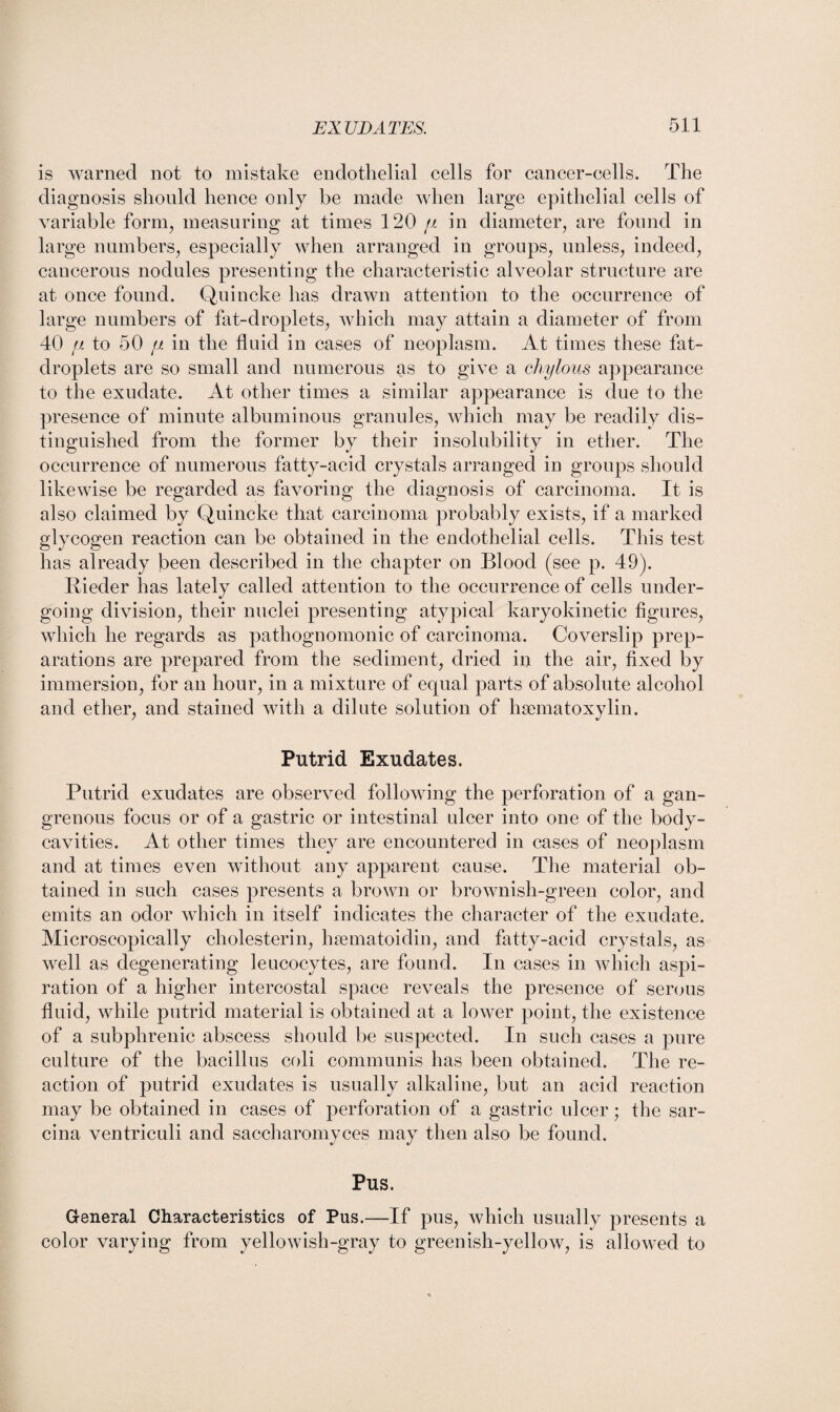 is warned not to mistake endothelial cells for cancer-cells. The diagnosis should hence only be made when large epithelial cells of variable form, measuring at times 120 fx in diameter, are found in large numbers, especially when arranged in groups, unless, indeed, cancerous nodules presenting the characteristic alveolar structure are at once found. Quincke has drawn attention to the occurrence of large numbers of fat-droplets, which may attain a diameter of from 40 fi to 50 fx in the fluid in cases of neoplasm. At times these fat- droplets are so small and numerous as to give a chylous appearance to the exudate. At other times a similar appearance is due to the presence of minute albuminous granules, which may be readily dis¬ tinguished from the former by their insolubility in ether. The occurrence of numerous fatty-acid crystals arranged in groups should likewise be regarded as favoring the diagnosis of carcinoma. It is also claimed by Quincke that carcinoma probably exists, if a marked glycogen reaction can be obtained in the endothelial cells. This test has already been described in the chapter on Blood (see p. 49). Bieder has lately called attention to the occurrence of cells under¬ going division, their nuclei presenting atypical karyokinetic figures, which he regards as pathognomonic of carcinoma. Coverslip prep¬ arations are prepared from the sediment, dried in the air, fixed by immersion, for an hour, in a mixture of equal parts of absolute alcohol and ether, and stained with a dilute solution of hsematoxylin. Putrid Exudates. Putrid exudates are observed following the perforation of a gan¬ grenous focus or of a gastric or intestinal ulcer into one of the body- cavities. At other times they are encountered in cases of neoplasm and at times even without any apparent cause. The material ob¬ tained in such cases presents a brown or brownish-green color, and emits an odor which in itself indicates the character of the exudate. Microscopically cholesterin, hsematoidin, and fatty-acid crystals, as well as degenerating leucocytes, are found. In cases in which aspi¬ ration of a higher intercostal space reveals the presence of serous fluid, while putrid material is obtained at a lower point, the existence of a subphrenic abscess should be suspected. In such cases a pure culture of the bacillus coli communis has been obtained. The re¬ action of putrid exudates is usually alkaline, but an acid reaction may be obtained in cases of perforation of a gastric ulcer; the sar- cina ventriculi and saccharomyces may then also be found. Pus. General Characteristics of Pus.—If pus, which usually presents a color varying from yellowish-gray to greenish-yellow, is allowed to