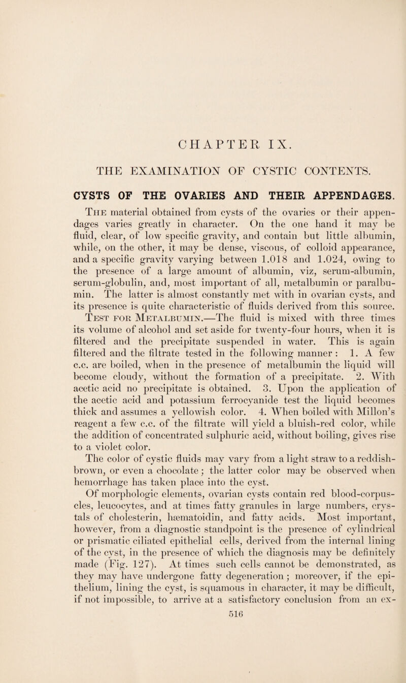 THE EXAMINATION OF CYSTIC CONTENTS. CYSTS OF THE OVARIES AND THEIR APPENDAGES. The material obtained from cysts of the ovaries or their appen¬ dages varies greatly in character. On the one hand it may be fluid, clear, of low specific gravity, and contain but little albumin, while, on the other, it may be dense, viscous, of colloid appearance, and a specific gravity varying between 1.018 and 1.024, owing to the presence of a large amount of albumin, viz, serum-albumin, serum-globulin, and, most important of all, metalbumin or paralbu¬ min. The latter is almost constantly met with in ovarian cysts, and its presence is quite characteristic of fluids derived from this source. Test for Metalbumin.—The fluid is mixed with three times its volume of alcohol and set aside for twenty-four hours, when it is filtered and the precipitate suspended in water. This is again filtered and the filtrate tested in the following manner : 1. A few c.c. are boiled, when in the presence of metalbumin the liquid will become cloudy, without the formation of a precipitate. 2. With acetic acid no precipitate is obtained. 3. Upon the application of the acetic acid and potassium ferrocyanide test the liquid becomes thick and assumes a yellowish color. 4. When boiled with Milloifls reagent a few c.c. of the filtrate will yield a bluish-red color, while the addition of concentrated sulphuric acid, without boiling, gives rise to a violet color. The color of cystic fluids may vary from a light straw to a reddish- brown, or even a chocolate; the latter color may be observed when hemorrhage has taken place into the cyst. Of morphologic elements, ovarian cysts contain red blood-corpus¬ cles, leucocytes, and at times fatty granules in large numbers, crys¬ tals of cholesterin, hsematoidin, and fatty acids. Most important, however, from a diagnostic standpoint is the presence of cylindrical or prismatic ciliated epithelial cells, derived from the internal lining of the cyst, in the presence of which the diagnosis may be definitely made (Fig. 127). At times such cells cannot be demonstrated, as they may have undergone fatty degeneration ; moreover, if the epi¬ thelium, lining the cyst, is squamous in character, it may be difficult, if not impossible, to arrive at a satisfactory conclusion from an ex-