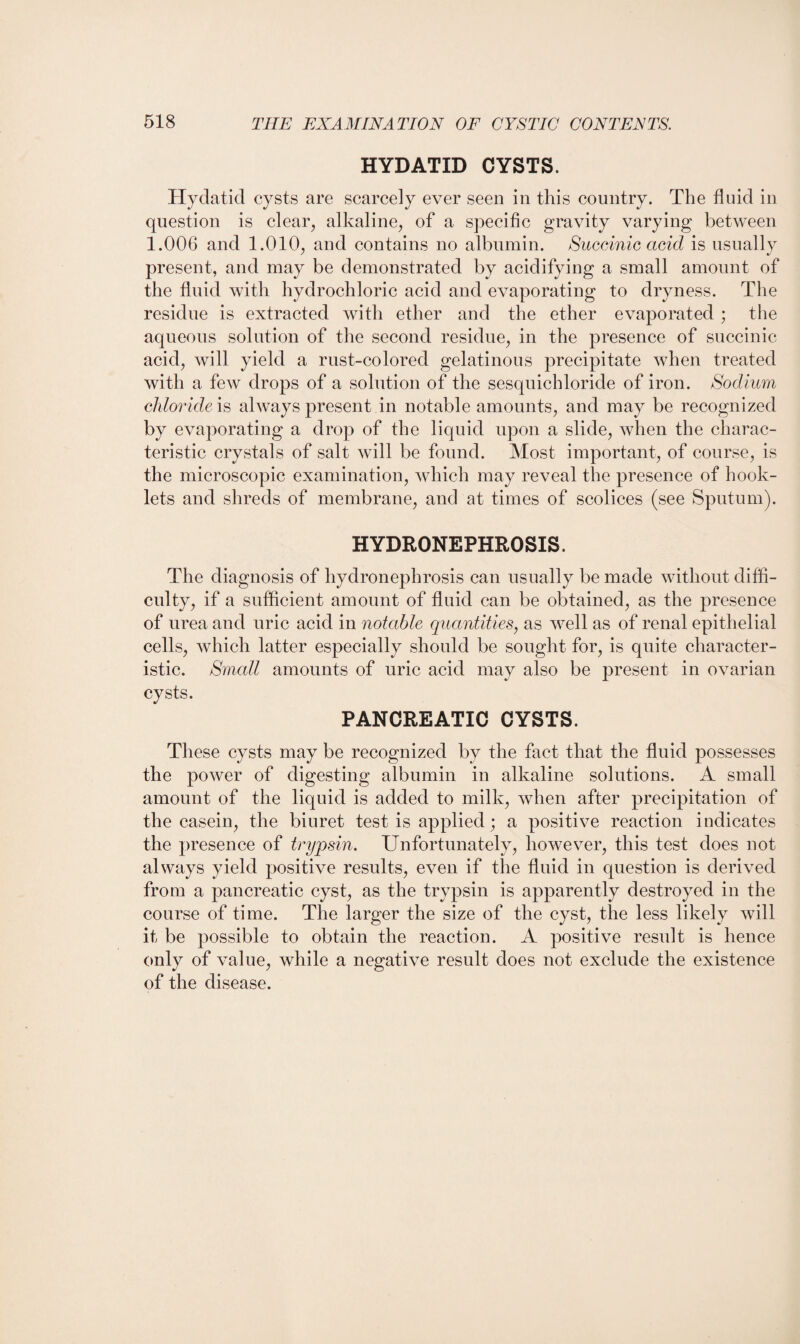 HYDATID CYSTS. Hydatid cysts are scarcely ever seen in this country. The fluid in question is clear, alkaline, of a specific gravity varying between 1.006 and 1.010, and contains no albumin. Succinic acid is usually present, and may be demonstrated by acidifying a small amount of the fluid with hydrochloric acid and evaporating to dryness. The residue is extracted with ether and the ether evaporated ; the aqueous solution of the second residue, in the presence of succinic acid, will yield a rust-colored gelatinous precipitate when treated with a few drops of a solution of the sesquichloride of iron. Sodium chloride is always present in notable amounts, and may be recognized by evaporating a drop of the liquid upon a slide, when the charac¬ teristic crystals of salt will be found. Most important, of course, is the microscopic examination, which may reveal the presence of book¬ lets and shreds of membrane, and at times of scolices (see Sputum). HYDRONEPHROSIS. The diagnosis of hydronephrosis can usually be made without diffi¬ culty, if a sufficient amount of fluid can be obtained, as the presence of urea and uric acid in notable quantities, as well as of renal epithelial cells, which latter especially should be sought for, is quite character¬ istic. Small amounts of uric acid may also be present in ovarian cysts. PANCREATIC CYSTS. These cysts may be recognized by the fact that the fluid possesses the power of digesting albumin in alkaline solutions. A small amount of the liquid is added to milk, when after precipitation of the casein, the biuret test is applied; a positive reaction indicates the presence of trypsin. Unfortunately, however, this test does not always yield positive results, even if the fluid in question is derived from a pancreatic cyst, as the trypsin is apparently destroyed in the course of time. The larger the size of the cyst, the less likely will it be possible to obtain the reaction. A positive result is hence only of value, while a negative result does not exclude the existence of the disease.